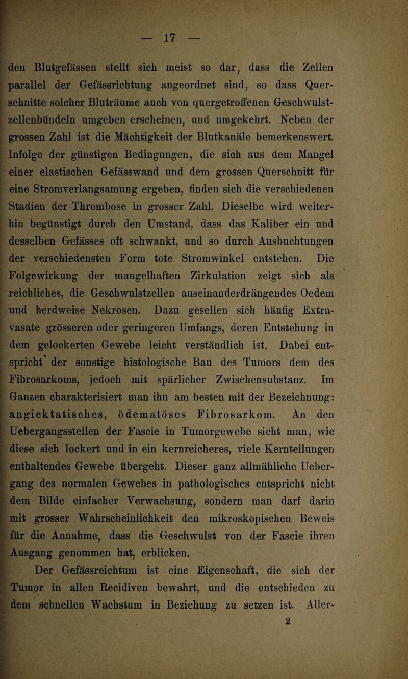 den Blutgefässen stellt sich meist so dar, dass die Zellen parallel der Gefässrichtung angeordnet sind, so dass Quer¬ schnitte solcher Bluträume auch von quergetroffenen Geschwulst¬ zellenbündeln umgeben erscheinen, und umgekehrt. Neben der grossen Zahl ist die Mächtigkeit der Blutkanäle bemerkenswert. Infolge der günstigen Bedingungen, die sich aus dem Mangel einer elastischen Gefässwand und dem grossen Querschnitt für eine Stromverlangsamung ergeben, finden sich die verschiedenen Stadien der Thrombose in grosser Zahl. Dieselbe wird weiter¬ hin begünstigt durch den Umstand, dass das Kaliber ein und desselben Gefässes oft schwankt, und so durch Ausbuchtungen der verschiedensten Form tote Stromwinkel entstehen. Die Folge Wirkung der mangelhaften Zirkulation zeigt sich als reichliches, die Geschwulstzellen auseinanderdrängendes Oedem und herdweise Nekrosen. Dazu gesellen sich häufig Extra¬ vasate grösseren oder geringeren Umfangs, deren Entstehung in dem gelockerten Gewebe leicht verständlich ist. Dabei ent- spricht der sonstige histologische Bau des Tumors dem des Fibrosarkoms, jedoch mit spärlicher Zwischensubstanz. Im Ganzen charakterisiert man ihn am besten mit der Bezeichnung: angiektatisches, ödematöses Fibrosarkom. An den Uebergangsstellen der Fascie in Tumorgewebe sieht man, wie diese sich lockert und in ein kernreicheres, viele Kernteilungen enthaltendes Gewebe übergeht. Dieser ganz allmähliche Ueber- gang des normalen Gewebes in pathologisches entspricht nicht . dem Bilde einfacher Verwachsung, sondern man darf darin mit grosser Wahrscheinlichkeit den mikroskopischen Beweis für die Annahme, dass die Geschwulst von der Fascie ihren Ausgang genommen hat, erblicken. Der Gefässreichtum ist eine Eigenschaft, die sich der Tumor in allen Recidiven bewahrt, und die entschieden zu I ' i dem schnellen Wachstum in Beziehung zu setzen ist. Aller- 2