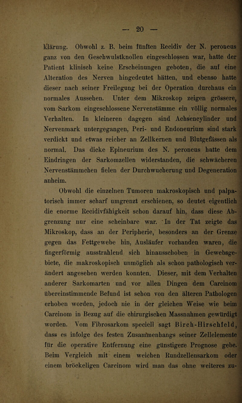 ganz von den Geschwulstknollen eingeschlo^sen war, hatte der Patient klinisch keine Erscheinungen geboten, die auf eine Alteration des Nerven hingedeutet hätten, und ebenso hatte dieser nach seiner Freilegung bei der Operation durchaus ein normales Aussehen. Unter dem Mikroskop zeigen grössere, vom Sarkom eingeschlossene Nervenstämme ein völlig normales Verhalten. In kleineren dagegen sind Achsencylinder und Nervenmark untergegangen, Peri- und Endoneurium sind stark verdickt und etwas reicher an Zellkernen und Blutgefässen als normal. Das dicke Epineurium des N. peroneus hatte dem Eindringen der Sarkomzellen widerstanden, die schwächeren Nervenstämmchen fielen der Durchwucherung und Degeneration •' y» ' > / S' ' ' » ' anheim. Obwohl die einzelnen Tumoren makroskopisch und palpa- torisch immer scharf umgrenzt erschienen, so deutet eigentlich die enorme Recidivfähigkeit schon darauf hin, dass diese Ab- grenzung nur eine scheinbare war. *In der Tat zeigte das Mikroskop, dass an der Peripherie, besonders an der Grenze gegen das Fettgewebe hin, Ausläufer vorhanden waren, die fingerförmig ausstrahlend sich hinausschoben in Gewebsge- biete, die makroskopisch unmöglich als schon pathologisch ver- ändert angesehen werden konnten. Dieser, mit dem Verhalten anderer Sarkomarten und vor allen Dingen dem Carcinom übereinstimmende Befund ist schon von den älteren Pathologen erhoben worden, jedoch nie in der gleichen Weise wie beim Carcinom in Bezug auf die chirurgischen Massnahmen gewürdigt worden. Vom Fibrosarkom speciell sagt Birch-Hirschfeld, dass es infolge des festen Zusammenhangs seiner Zellelemente für die operative Entfernung eine günstigere Prognose gebe. Beim Vergleich mit einem weichen Rundzellensarkom oder * . • • ' 1 einem bröckeligen Carcinom wird man das ohne weiteres zu-
