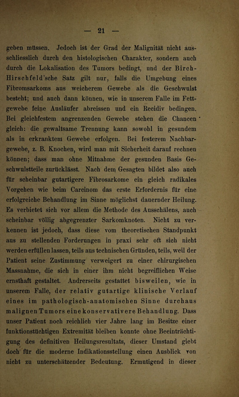 geben müssen. Jedoch ist der Grad der Malignität nicht aus¬ schliesslich durch den histologischen Charakter, sondern auch durch die Lokalisation des Tumors bedingt, und der Birch- Hirschfeld’sche Satz gilt nur, falls die Umgebung eines Fibromsarkoms aus weicherem Gewebe als die Geschwulst besteht; und auch dann können, wie in unserem Falle im Fett¬ gewebe feine Ausläufer abreissen und ein Recidiv bedingen. Bei gleichfestem angrenzenden Gewebe stehen die Chancen * gleich: die gewaltsame Trennung kann sowohl in gesundem als in erkranktem Gewebe erfolgen. Bei festerem Nachbar¬ gewebe, z. B. Knochen, wird man mit Sicherheit darauf rechnen können; dass man ohne Mitnahme der gesunden Basis Ge¬ schwulstteile zurücklässt. Nach dem Gesagten bildet also auch für scheinbar gutartigere Fibrosarkome ein gleich radikales Vorgehen wie beim Carcinom das erste Erfordernis für eine erfolgreiche Behandlung im Sinne möglichst dauernder Heilung. Es verbietet sich vor allem die Methode des Ausschälens, auch scheinbar völlig abgegrenzter Sarkomknoten. Nicht zu ver¬ kennen ist jedoch, dass diese vom theoretischen Standpunkt aus zu stellenden Forderungen in praxi sehr oft sich nicht werden erfüllen lassen, teils aus technischen Gründen, teils, weil der Patient seine Zustimmung verweigert zu einer chirurgischen Massnahme, die sich in einer ihm nicht begreiflichen Weise ernsthaft gestaltet. Andrerseits gestattet bisweilen, wie in unserem Falle, der relativ gutartige klinische Verlauf eines im pathologisch-anatomischen Sinne durchaus malignen Tumors eine konservativere Behandlung. Dass unser Patient noch reichlich vier Jahre lang im Besitze einer funktionstüchtigen Extremität bleiben konnte ohne Beeinträchti¬ gung des definitiven Heilungsresultats, dieser Umstand giebt doch für die moderne Indikationsstellung einen Aasblick von nicht zu unterschätzender Bedeutung. Ermutigend in dieser