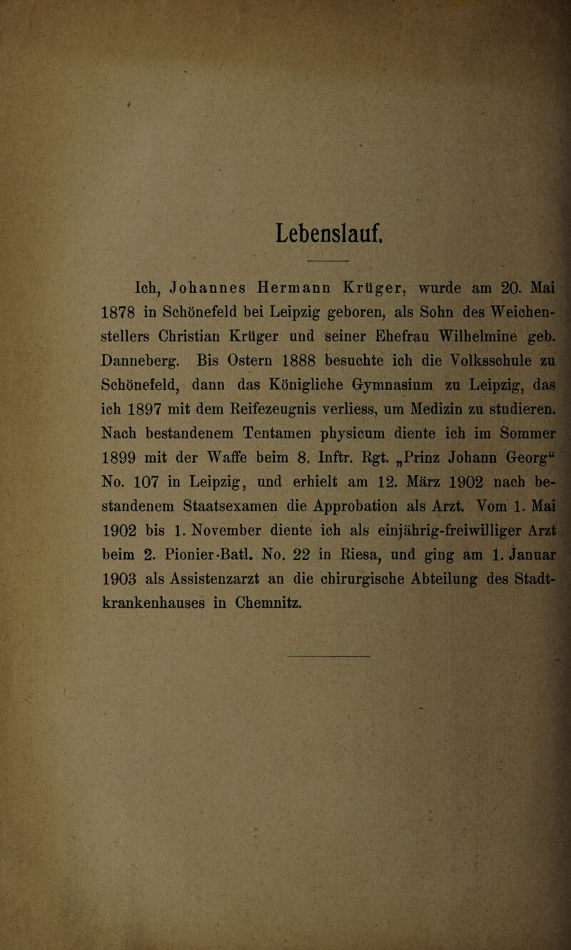 Lebenslauf. Ich, Johannes Hermann Krüger, wurde am 20. Mai 1878 in Schönefeld bei Leipzig geboren, als Sohn des Weichen¬ stellers Christian Krüger und seiner Ehefrau Wilhelmine geb. Danneberg. Bis Ostern 1888 besuchte ich die Volksschule zu Schönefeld, dann das Königliche Gymnasium zu Leipzig, das ich 1897 mit dem Reifezeugnis verliess, um Medizin zu studieren. Nach bestandenem Tentamen physicum diente ich im Sommer 1899 mit der Waffe beim 8. Inftr. Rgt. „Prinz Johann Georg“ No. 107 in Leipzig, und erhielt am 12. März 1902 nach be¬ standenem Staatsexamen die Approbation als Arzt. Vom 1. Mai 1902 bis 1. November diente ich als einjährig-freiwilliger Arzt beim 2. Pionier-Batl. No. 22 in Riesa, und ging am 1. Januar 1903 als Assistenzarzt an die chirurgische Abteilung des Stadt¬ krankenhauses in Chemnitz.