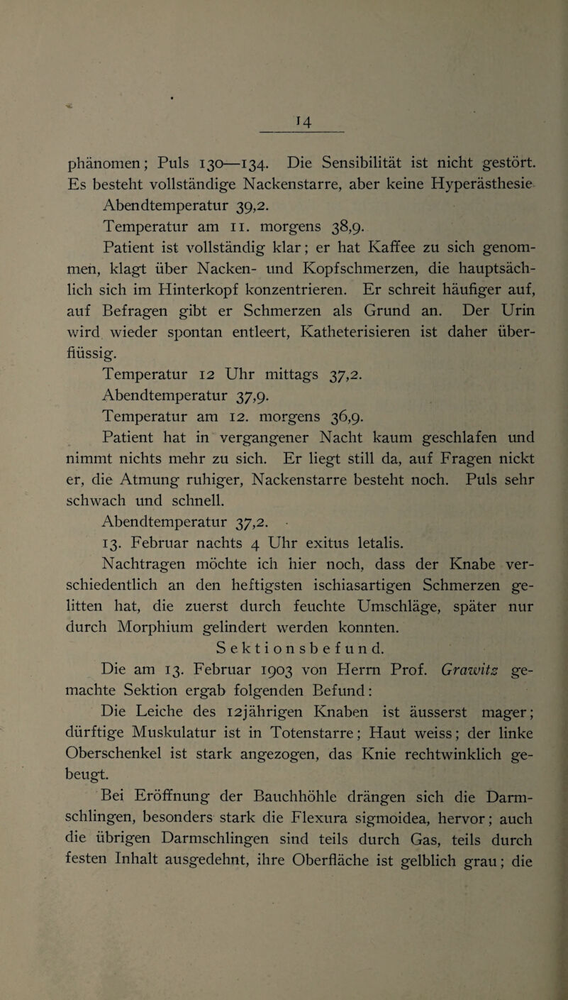 phänomen; Puls 130—134. Die Sensibilität ist nicht gestört. Es besteht vollständige Nackenstarre, aber keine Hyperästhesie Abendtemperatur 39,2. Temperatur am 11. morgens 38,9. Patient ist vollständig klar; er hat Kaffee zu sich genom¬ men, klagt über Nacken- und Kopfschmerzen, die hauptsäch¬ lich sich im Hinterkopf konzentrieren. Er schreit häufiger auf, auf Befragen gibt er Schmerzen als Grund an. Der Urin wird wieder spontan entleert, Katheterisieren ist daher über¬ flüssig. Temperatur 12 Uhr mittags 37,2. Abendtemperatur 37,9. Temperatur am 12. morgens 36,9. Patient hat in vergangener Nacht kaum geschlafen und nimmt nichts mehr zu sich. Er liegt still da, auf Fragen nickt er, die Atmung ruhiger, Nackenstarre besteht noch. Puls sehr schwach und schnell. Abendtemperatur 37,2. ■ 13. Februar nachts 4 Uhr exitus letalis. Nachtragen möchte ich hier noch, dass der Knabe ver¬ schiedentlich an den heftigsten ischiasartigen Schmerzen ge¬ litten hat, die zuerst durch feuchte Umschläge, später nur durch Morphium gelindert werden konnten. Sektionsbefund. Die am 13. Februar 1903 von Herrn Prof. Grawitz ge¬ machte Sektion ergab folgenden Befund: Die Leiche des 12jährigen Knaben ist äusserst mager; dürftige Muskulatur ist in Totenstarre; Haut weiss; der linke Oberschenkel ist stark angezogen, das Knie rechtwinklich ge¬ beugt. Bei Eröffnung der Bauchhöhle drängen sich die Darm¬ schlingen, besonders stark die Flexura sigmoidea, hervor; auch die übrigen Darmschlingen sind teils durch Gas, teils durch festen Inhalt ausgedehnt, ihre Oberfläche ist gelblich grau; die