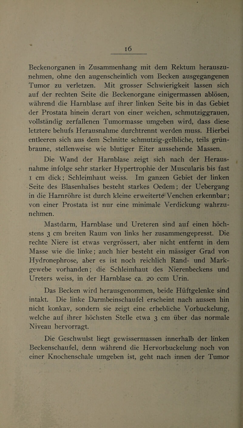 Beckenorganen in Zusammenhang mit dem Rektum herauszu¬ nehmen, ohne den augenscheinlich vom Becken ausgegangenen Tumor zu verletzen. Mit grosser Schwierigkeit lassen sich auf der rechten Seite die Beckenorgane einigermassen ablösen, während die Harnblase auf ihrer linken Seite bis in das Gebiet der Prostata hinein derart von einer weichen, schmutziggrauen, vollständig zerfallenen Tumormasse umgeben wird, dass diese letztere behufs Herausnahme durchtrennt werden muss. Hierbei entleeren sich aus dem Schnitte schmutzig-gelbliche, teils grün¬ braune, stellenweise wie blutiger Eiter aussehende Massen. Die Wand der Harnblase zeigt sich nach der Heraus¬ nahme infolge sehr starker Hypertrophie der Muscularis bis fast i cm dick; Schleimhaut weiss. Im ganzen Gebiet der linken Seite des Blasenhalses besteht starkes Oedem; der Uebergang in die Harnröhre ist durch kleine erweiterte Venchen erkennbar; von einer Prostata ist nur eine minimale Verdickung wahrzu¬ nehmen. Mastdarm, Harnblase und Ureteren sind auf einen höch¬ stens 3 cm breiten Raum von links her zusammengepresst. Die rechte Niere ist etwas vergrössert, aber nicht entfernt in dem Masse wie die linke; auch hier besteht ein mässiger Grad von Hydronephrose, aber es ist noch reichlich Rand- und Mark¬ gewebe vorhanden; die Schleimhaut des Nierenbeckens und Ureters weiss, in der Harnblase ca. 20 ccm Urin. Das Becken wird herausgenommen, beide Hüftgelenke sind intakt. Die linke Darmbeinschaufel erscheint nach aussen hin nicht konkav, sondern sie zeigt eine erhebliche Vorbuckelung, welche auf ihrer höchsten Stelle etwa 3 cm über das normale Niveau hervorragt. Die Geschwulst liegt gewissermassen innerhalb der linken Beckenschaufel, denn während die Hervorbuckelung noch von einer Knochenschale umgeben ist, geht nach innen der Tumor