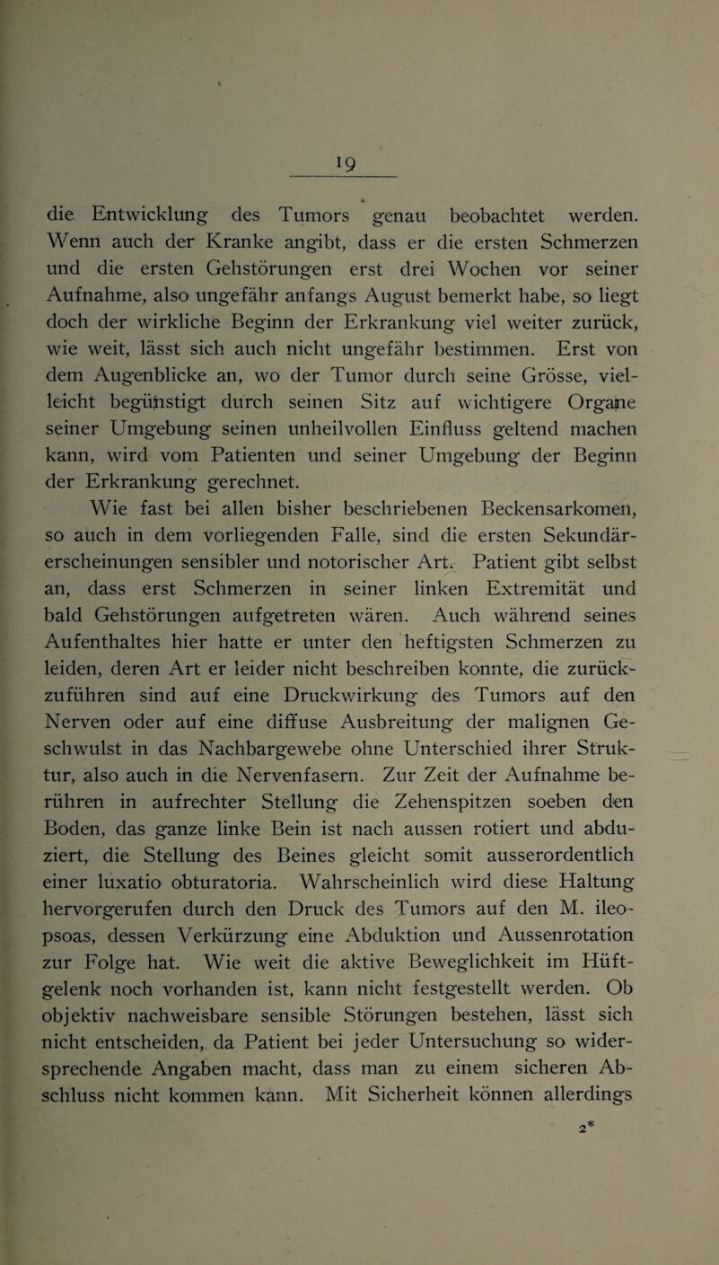 die Entwicklung des Tumors genau beobachtet werden. Wenn auch der Kranke an gibt, dass er die ersten Schmerzen und die ersten Gehstörungen erst drei Wochen vor seiner Aufnahme, also ungefähr anfangs August bemerkt habe, so liegt doch der wirkliche Beginn der Erkrankung viel weiter zurück, wie weit, lässt sich auch nicht ung-efähr bestimmen. Erst von dem Augenblicke an, wo der Tumor durch seine Grösse, viel¬ leicht begünstigt durch seinen Sitz auf wichtigere Organe seiner Umgebung seinen unheilvollen Einfluss geltend machen kann, wird vom Patienten und seiner Umgebung der Beginn der Erkrankung gerechnet. Wie fast bei allen bisher beschriebenen Beckensarkomen, so auch in dem vorliegenden Falle, sind die ersten Sekundär¬ erscheinungen sensibler und notorischer Art. Patient gibt selbst an, dass erst Schmerzen in seiner linken Extremität und bald Gehstörungen aufgetreten wären. Auch während seines Aufenthaltes hier hatte er unter den heftigsten Schmerzen zu leiden, deren Art er leider nicht beschreiben konnte, die zurück¬ zuführen sind auf eine Druckwirkung des Tumors auf den Nerven oder auf eine diffuse Ausbreitung der malignen Ge¬ schwulst in das Nachbargewebe ohne Unterschied ihrer Struk¬ tur, also auch in die Nervenfasern. Zur Zeit der Aufnahme be¬ rühren in aufrechter Stellung die Zehenspitzen soeben den Boden, das ganze linke Bein ist nach aussen rotiert und abdu- ziert, die Stellung des Beines gleicht somit ausserordentlich einer luxatio obturatoria. Wahrscheinlich wird diese Haltung hervorgerufen durch den Druck des Tumors auf den M. ileo- psoas, dessen Verkürzung eine Abduktion und Aussenrotation zur Folge hat. Wie weit die aktive Beweglichkeit im Hüft¬ gelenk noch vorhanden ist, kann nicht festgestellt werden. Ob objektiv nachweisbare sensible Störungen bestehen, lässt sich nicht entscheiden, da Patient bei jeder Untersuchung so wider¬ sprechende Angaben macht, dass man zu einem sicheren Ab¬ schluss nicht kommen kann. Mit Sicherheit können allerdings