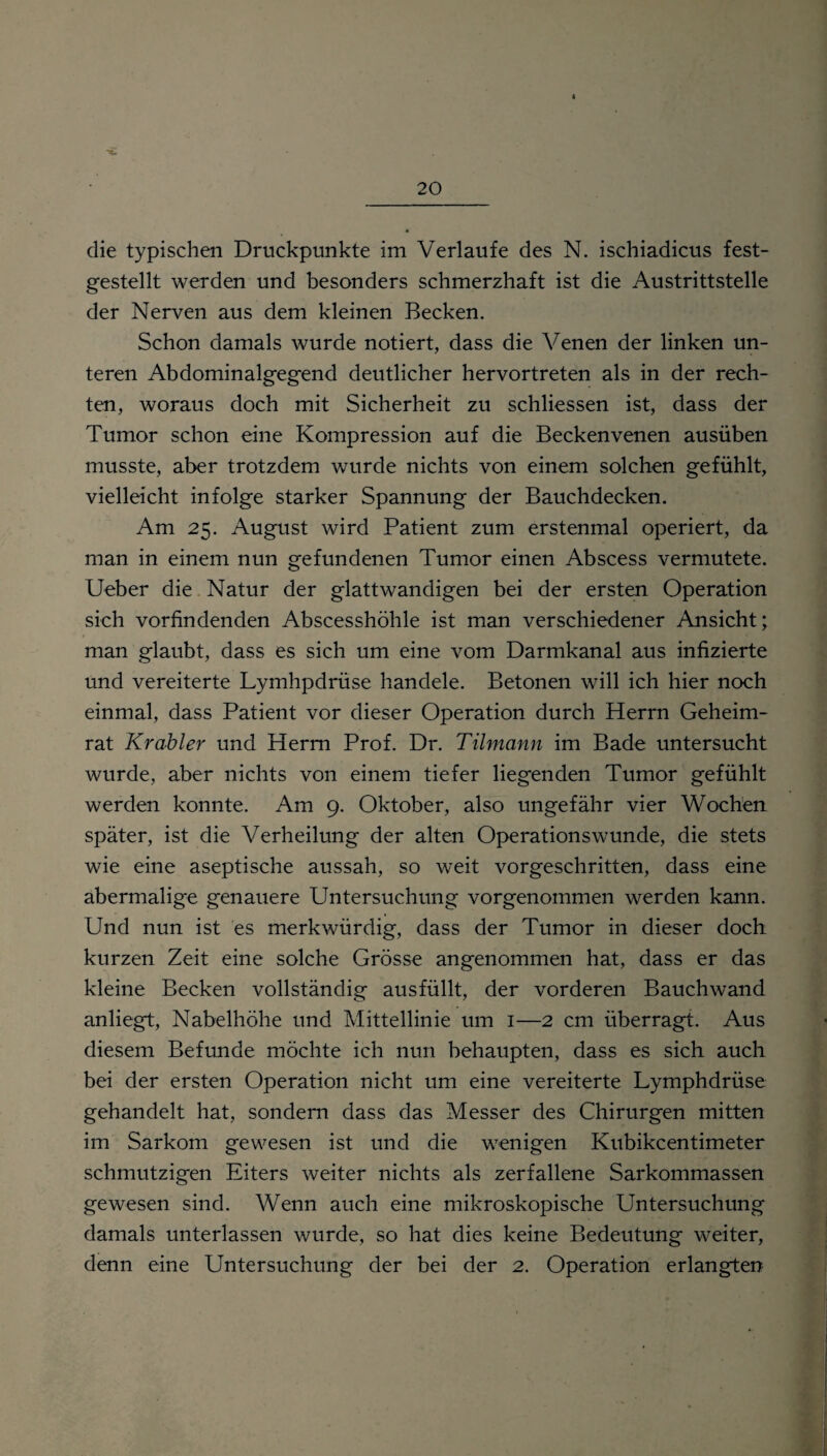 die typischen Druckpunkte im Verlaufe des N. ischiadicus fest¬ gestellt werden und besonders schmerzhaft ist die Austrittstelle der Nerven aus dem kleinen Becken. Schon damals wurde notiert, dass die Venen der linken un¬ teren Abdominalgegend deutlicher hervortreten als in der rech¬ ten, woraus doch mit Sicherheit zu schliessen ist, dass der Tumor schon eine Kompression auf die Beckenvenen ausüben musste, aber trotzdem wurde nichts von einem solchen gefühlt, vielleicht infolge starker Spannung der Bauchdecken. Am 25. August wird Patient zum erstenmal operiert, da man in einem nun gefundenen Tumor einen Abscess vermutete. Ueber die Natur der glattwandigen bei der ersten Operation sich vorfindenden Abscesshöhle ist man verschiedener Ansicht; man glaubt, dass es sich um eine vom Darmkanal aus infizierte und vereiterte Lymhpdrüse handele. Betonen will ich hier noch einmal, dass Patient vor dieser Operation durch Herrn Geheim¬ rat Krabler und Herrn Prof. Dr. Tilmann im Bade untersucht wurde, aber nichts von einem tiefer liegenden Tumor gefühlt werden konnte. Am 9. Oktober, also ungefähr vier Wochen später, ist die Verheilung der alten Operationswunde, die stets wie eine aseptische aussah, so weit vorgeschritten, dass eine abermalige genauere Untersuchung vorgenommen werden kann. Und nun ist es merkwürdig, dass der Tumor in dieser doch kurzen Zeit eine solche Grösse angenommen hat, dass er das kleine Becken vollständig ausfüllt, der vorderen Bauchwand anliegt, Nabelhöhe und Mittellinie um 1—2 cm überragt. Aus diesem Befunde möchte ich nun behaupten, dass es sich auch bei der ersten Operation nicht um eine vereiterte Lymphdrüse gehandelt hat, sondern dass das Messer des Chirurgen mitten im Sarkom gewesen ist und die wenigen Kubikcentimeter schmutzigen Eiters weiter nichts als zerfallene Sarkommassen gewesen sind. Wenn auch eine mikroskopische Untersuchung damals unterlassen wurde, so hat dies keine Bedeutung weiter, denn eine Untersuchung der bei der 2. Operation erlangten