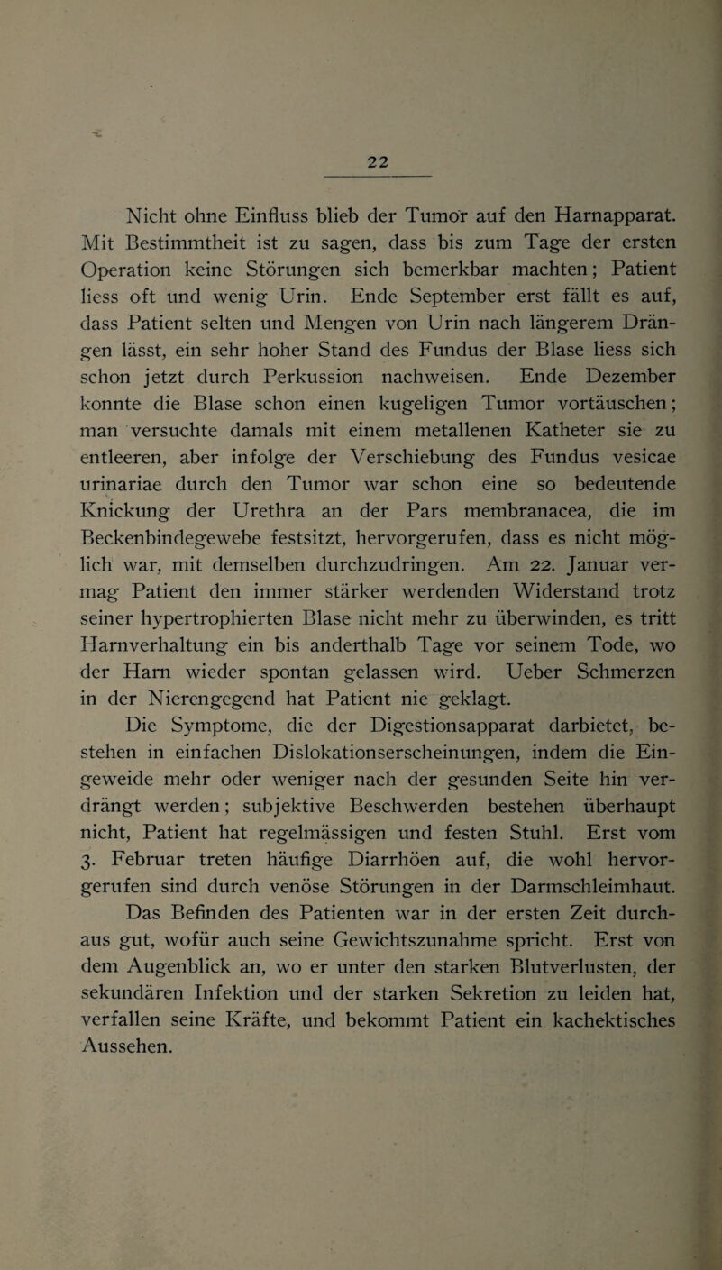 Nicht ohne Einfluss blieb der Tumor auf den Harnapparat. Mit Bestimmtheit ist zu sagen, dass bis zum Tage der ersten Operation keine Störungen sich bemerkbar machten; Patient liess oft und wenig Urin. Ende September erst fällt es auf, dass Patient selten und Mengen von Urin nach längerem Drän¬ gen lässt, ein sehr hoher Stand des Fundus der Blase liess sich schon jetzt durch Perkussion nachweisen. Ende Dezember konnte die Blase schon einen kugeligen Tumor Vortäuschen; man versuchte damals mit einem metallenen Katheter sie zu entleeren, aber infolge der Verschiebung des Fundus vesicae urinariae durch den Tumor war schon eine so bedeutende ■*>, Knickung der Urethra an der Pars membranacea, die im Beckenbindegewebe festsitzt, hervorgerufen, dass es nicht mög¬ lich war, mit demselben durchzudringen. Am 22. Januar ver¬ mag Patient den immer stärker werdenden Widerstand trotz seiner hypertrophierten Blase nicht mehr zu überwinden, es tritt Harnverhaltung ein bis anderthalb Tage vor seinem Tode, wo der Harn wieder spontan gelassen wird. Ueber Schmerzen in der Nierengegend hat Patient nie geklagt. Die Symptome, die der Digestionsapparat darbietet, be¬ stehen in einfachen Dislokationserscheinungen, indem die Ein¬ geweide mehr oder weniger nach der gesunden Seite hin ver¬ drängt werden; subjektive Beschwerden bestehen überhaupt nicht, Patient hat regelmässigen und festen Stuhl. Erst vom 3. Februar treten häufige Diarrhöen auf, die wohl hervor¬ gerufen sind durch venöse Störungen in der Darmschleimhaut. Das Befinden des Patienten war in der ersten Zeit durch¬ aus gut, wofür auch seine Gewichtszunahme spricht. Erst von dem Augenblick an, wo er unter den starken Blutverlusten, der sekundären Infektion und der starken Sekretion zu leiden hat, verfallen seine Kräfte, und bekommt Patient ein kachektisches Aussehen.