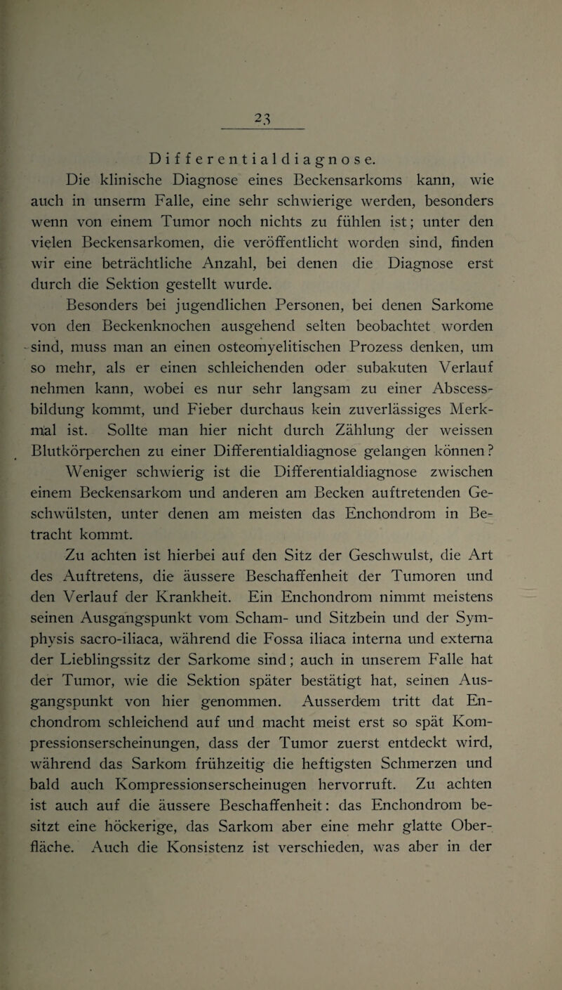 Differentialdiagnose. Die klinische Diagnose eines Beckensarkoms kann, wie auch in unserm Falle, eine sehr schwierige werden, besonders wenn von einem Tumor noch nichts zu fühlen ist; unter den vielen Beckensarkomen, die veröffentlicht worden sind, linden wir eine beträchtliche Anzahl, bei denen die Diagnose erst durch die Sektion gestellt wurde. Besonders bei jugendlichen Personen, bei denen Sarkome von den Beckenknochen ausgehend selten beobachtet worden -sind, muss man an einen osteomyelitischen Prozess denken, um so mehr, als er einen schleichenden oder subakuten Verlauf nehmen kann, wobei es nur sehr langsam zu einer Abscess- bildung kommt, und Fieber durchaus kein zuverlässiges Merk¬ mal ist. Sollte man hier nicht durch Zählung der weissen Blutkörperchen zu einer Differentialdiagnose gelangen können? Weniger schwierig ist die Differentialdiagnose zwischen einem Beckensarkom und anderen am Becken auftretenden Ge¬ schwülsten, unter denen am meisten das Enchondrom in Be¬ tracht kommt. Zu achten ist hierbei auf den Sitz der Geschwulst, die Art des Auftretens, die äussere Beschaffenheit der Tumoren und den Verlauf der Krankheit. Ein Enchondrom nimmt meistens seinen Ausgangspunkt vom Scham- und Sitzbein und der Sym- physis sacro-iliaca, während die Fossa iliaca interna und externa der Lieblingssitz der Sarkome sind; auch in unserem Falle hat der Tumor, wie die Sektion später bestätigt hat, seinen Aus¬ gangspunkt von hier genommen. Ausserdem tritt dat En¬ chondrom schleichend auf und macht meist erst so spät Kom¬ pressionserscheinungen, dass der Tumor zuerst entdeckt wird, während das Sarkom frühzeitig die heftigsten Schmerzen und bald auch Kompressionserscheinugen hervorruft. Zu achten ist auch auf die äussere Beschaffenheit: das Enchondrom be¬ sitzt eine höckerige, das Sarkom aber eine mehr glatte Ober¬ fläche. Auch die Konsistenz ist verschieden, was aber in der