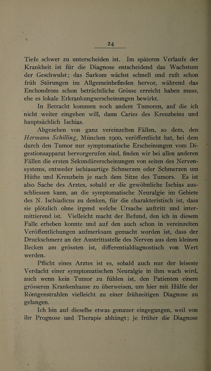 Tiefe schwer zu unterscheiden ist. Im späteren Verlaufe der Krankheit ist für die Diagnose entscheidend das Wachstum der Geschwulst; das Sarkom wächst schnell und ruft schon früh Störungen im Allgemeinbefinden hervor, während das Enchondrom schon beträchtliche Grösse erreicht haben muss, ehe es lokale Erkrankungserscheinungen bewirkt. In Betracht kommen noch andere Tumoren, auf die ich nicht weiter eingehen will, dann Caries des Kreuzbeins und hauptsächlich Ischias. Abgesehen von ganz vereinzelten Fällen, so dem, den Her mann Schilling, München 1900, veröffentlicht hat, bei dem durch den Tumor nur symptomatische Erscheinungen vom Di¬ gestionsapparat hervorgerufen sind, finden wir bei allen anderen Fällen die ersten Sekundärerscheinungen von seiten des Nerven¬ systems, entweder ischiasartige Schmerzen oder Schmerzen um Hüfte und Kreuzbein je nach dem Sitze des Tumors. Es ist also Sache des Arztes, sobald er die gewöhnliche Ischias aus- schliessen kann, an die symptomatische Neuralgie im Gebiete des N. Ischiadicus zu denken, für die charakteristisch ist, dass sie plötzlich ohne irgend welche ETrsache auftritt und inter¬ mittierend ist. Vielleicht macht der Befund, den ich in diesem Falle erheben konnte und auf den auch schon in vereinzelten Veröffentlichungen aufmerksam gemacht worden ist, dass der Druckschmerz an der Austrittsstelle des Nerven aus dem kleinen Becken am grössten ist, differentialdiagnostisch von Wert werden. Pflicht eines Arztes ist es, sobald auch nur der leiseste Verdacht einer symptomatischen Neuralgie in ihm wach wird, auch wenn kein Tumor zu fühlen ist, den Patienten einem grösseren Krankenhause zu überweisen, um hier mit Hülfe der Röntgenstrahlen vielleicht zu einer frühzeitigen Diagnose zu gelangen. Ich bin auf dieselbe etwas genauer eingegangen, weil von ihr Prognose und Therapie abhängt; je früher die Diagnose
