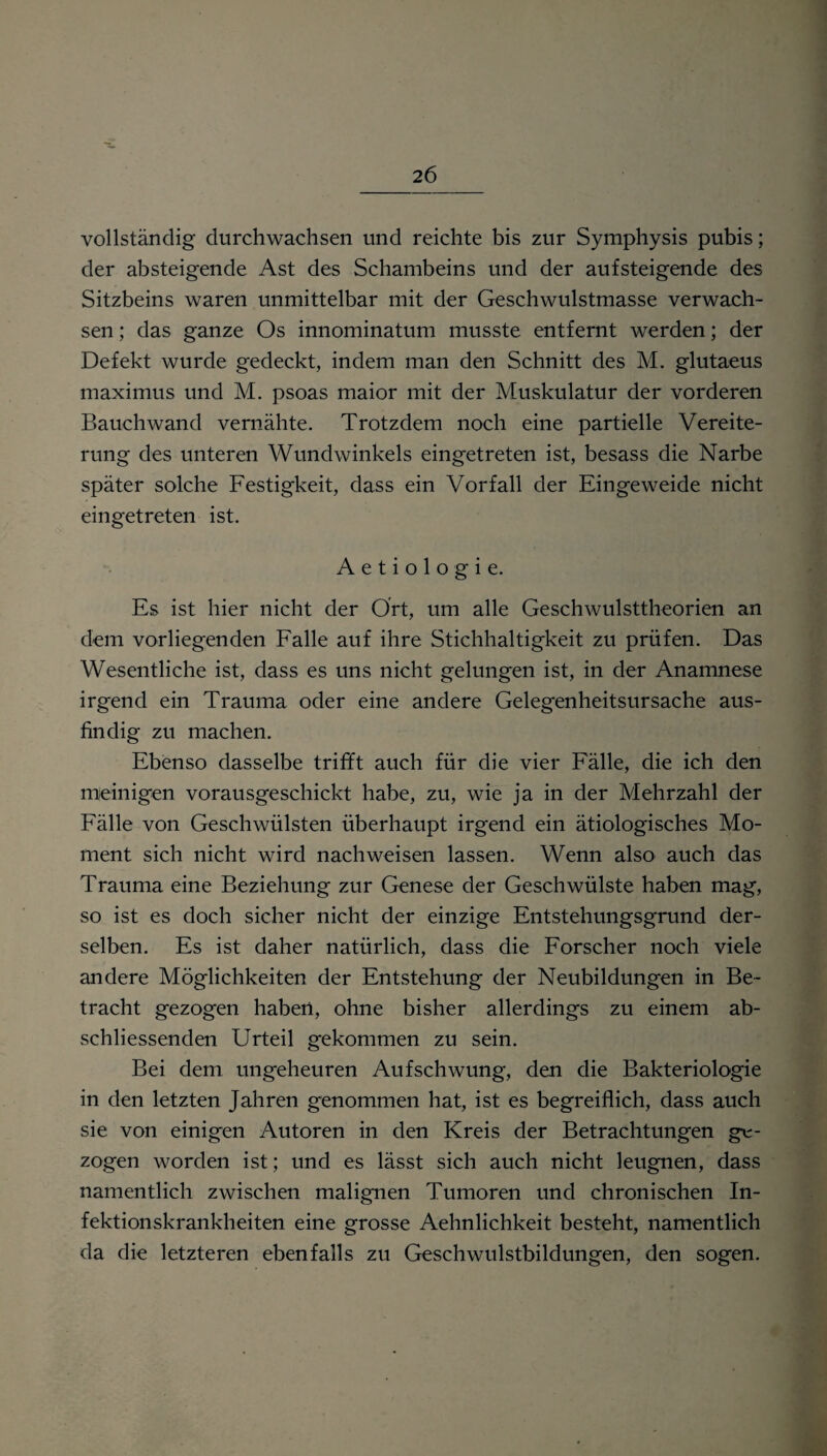 vollständig durchwachsen und reichte bis zur Symphysis pubis; der absteigende Ast des Schambeins und der aufsteigende des Sitzbeins waren unmittelbar mit der Geschwulstmasse verwach¬ sen ; das ganze Os innominatum musste entfernt werden; der Defekt wurde gedeckt, indem man den Schnitt des M. glutaeus maximus und M. psoas maior mit der Muskulatur der vorderen Bauch wand vernähte. Trotzdem noch eine partielle Vereite¬ rung des unteren Wundwinkels eingetreten ist, besass die Narbe später solche Festigkeit, dass ein Vorfall der Eingeweide nicht eingetreten ist. Aetiologie. Es ist hier nicht der Ort, um alle Geschwulsttheorien an dem vorliegenden Falle auf ihre Stichhaltigkeit zu prüfen. Das Wesentliche ist, dass es uns nicht gelungen ist, in der Anamnese irgend ein Trauma oder eine andere Gelegenheitsursache aus¬ findig zu machen. Ebenso dasselbe trifft auch für die vier Fälle, die ich den meinigen vorausgeschickt habe, zu, wie ja in der Mehrzahl der Fälle von Geschwülsten überhaupt irgend ein ätiologisches Mo¬ ment sich nicht wird nachweisen lassen. Wenn also auch das Trauma eine Beziehung zur Genese der Geschwülste haben mag, so ist es doch sicher nicht der einzige Entstehungsgrund der¬ selben. Es ist daher natürlich, dass die Forscher noch viele andere Möglichkeiten der Entstehung der Neubildungen in Be¬ tracht gezogen haben, ohne bisher allerdings zu einem ab¬ schliessenden Urteil gekommen zu sein. Bei dem ungeheuren Aufschwung, den die Bakteriologie in den letzten Jahren genommen hat, ist es begreiflich, dass auch sie von einigen Autoren in den Kreis der Betrachtungen ge¬ zogen worden ist; und es lässt sich auch nicht leugnen, dass namentlich zwischen malignen Tumoren und chronischen In¬ fektionskrankheiten eine grosse Aehnlichkeit besteht, namentlich da die letzteren ebenfalls zu Geschwulstbildungen, den sogen.