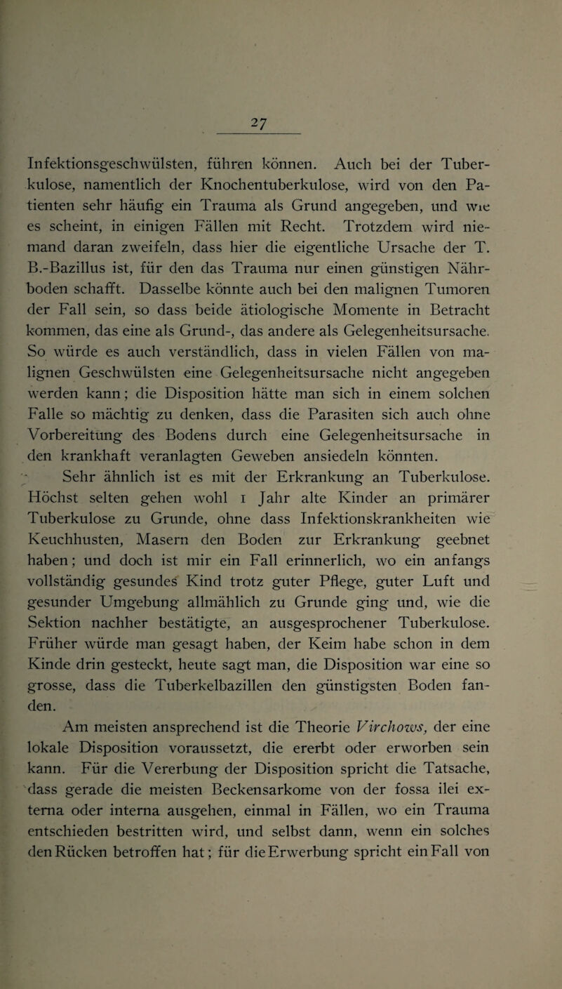 Infektionsgeschwülsten, führen können. Auch bei der Tuber¬ kulose, namentlich der Knochentuberkulose, wird von den Pa¬ tienten sehr häufig ein Trauma als Grund angegeben, und wie es scheint, in einigen Fällen mit Recht. Trotzdem wird nie¬ mand daran zweifeln, dass hier die eigentliche Ursache der T. B.-Bazillus ist, für den das Trauma nur einen günstigen Nähr¬ boden schafft. Dasselbe könnte auch bei den malignen Tumoren der Fall sein, so dass beide ätiologische Momente in Betracht kommen, das eine als Grund-, das andere als Gelegenheitsursache. So würde es auch verständlich, dass in vielen Fällen von ma¬ lignen Geschwülsten eine Gelegenheitsursache nicht angegeben werden kann; die Disposition hätte man sich in einem solchen Falle so mächtig zu denken, dass die Parasiten sich auch ohne Vorbereitung des Bodens durch eine Gelegenheitsursache in den krankhaft veranlagten Geweben ansiedeln könnten. Sehr ähnlich ist es mit der Erkrankung an Tuberkulose. Höchst selten gehen wohl i Jahr alte Kinder an primärer Tuberkulose zu Grunde, ohne dass Infektionskrankheiten wie Keuchhusten, Masern den Boden zur Erkrankung geebnet haben; und doch ist mir ein Fall erinnerlich, wo ein anfangs vollständig gesundes Kind trotz guter Pflege, guter Luft und gesunder Umgebung allmählich zu Grunde ging und, wie die Sektion nachher bestätigte, an ausgesprochener Tuberkulose. Früher würde man gesagt haben, der Keim habe schon in dem Kinde drin gesteckt, heute sagt man, die Disposition war eine so grosse, dass die Tuberkelbazillen den günstigsten Boden fan¬ den. Am meisten ansprechend ist die Theorie Virchows, der eine lokale Disposition voraussetzt, die ererbt oder erworben sein kann. Für die Vererbung der Disposition spricht die Tatsache, dass gerade die meisten Beckensarkome von der fossa ilei ex¬ terna oder interna ausgehen, einmal in Fällen, wo ein Trauma entschieden bestritten wird, und selbst dann, wenn ein solches den Rücken betroffen hat; für die Erwerbung spricht ein Fall von