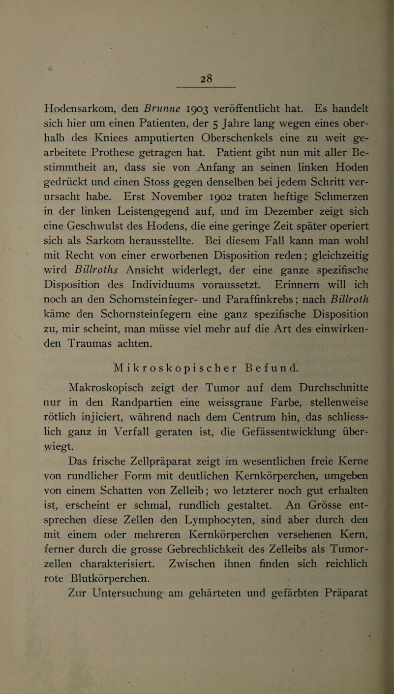 'S. Hodensarkom, den Brunne 1903 veröffentlicht hat. Es handelt sich hier um einen Patienten, der 5 Jahre lang- wegen eines ober¬ halb des Kniees amputierten Oberschenkels eine zu weit ge¬ arbeitete Prothese getragen hat. Patient gibt nun mit aller Be¬ stimmtheit an, dass sie von Anfang an seinen linken Hoden gedrückt und einen Stoss gegen denselben bei jedem Schritt ver¬ ursacht habe. Erst November 1902 traten heftige Schmerzen in der linken Leistengegend auf, und im Dezember zeigt sich eine Geschwulst des Hodens, die eine geringe Zeit später operiert sich als Sarkom herausstellte. Bei diesem Fall kann man wohl mit Recht von einer erworbenen Disposition reden; gleichzeitig wird Billroths Ansicht widerlegt, der eine ganze spezifische Disposition des Individuums voraussetzt. Erinnern will ich noch an den Schornsteinfeger- und Paraffinkrebs; nach Billroth käme den Schornsteinfegern eine ganz spezifische Disposition zu, mir scheint, man müsse viel mehr auf die Art des einwirken¬ den Traumas achten. Mikroskopischer Befund. Makroskopisch zeigt der Tumor auf dem Durchschnitte nur in den Randpartien eine weissgraue Farbe, stellenweise rötlich injiciert, während nach dem Centrum hin, das schliess¬ lich ganz in Verfall geraten ist, die Gefässentwicklung über¬ wiegt. Das frische Zellpräparat zeigt im wesentlichen freie Kerne von rundlicher Form mit deutlichen Kernkörperchen, umgeben von einem Schatten von Zelleib; wo letzterer noch gut erhalten ist, erscheint er schmal, rundlich gestaltet. An Grösse ent¬ sprechen diese Zellen den Lymphocvten, sind aber durch den mit einem oder mehreren Kernkörperchen versehenen Kern, ferner durch die grosse Gebrechlichkeit des Zelleibs als Tumor¬ zellen charakterisiert. Zwischen ihnen finden sich reichlich rote Blutkörperchen. Zur Untersuchung am gehärteten und gefärbten Präparat