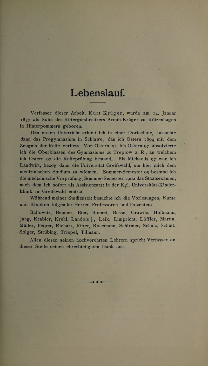Lebenslauf. Verfasser dieser Arbeit, Kurt Krüger, wurde am 14. Januar 1877 als Sohn des Rittergutsbesitzers Armin Krüger zu Rötzenhagen in Hinterpommern geboren. Den ersten Unterricht erhielt ich in einer Dorfschule, besuchte dann das Progymnasium in Schlawe, das ich Ostern 1894 dem Zeugnis der Reife verliess. Von Ostern 94 bis Ostern 97 absolvierte ich die Oberklassen des Gymnasiums zu Treptow a. R., an welchem ich Ostern 97 die Reifeprüfung bestand. Bis Michaelis 97 war ich Landwirt, bezog dann die Universität Greifswald, um hier mich dem medizinischen Studium zu widmen. Sommer-Semester 99 bestand ich die medizinische Vorprüfung, Sommer-Semester 1902 das Staatsexamen, nach dem ich sofort als Assistenzarzt in der Kgl. Universitäts-Kinder¬ klinik in Greifswald eintrat. Während meiner Studienzeit besuchte ich die Vorlesungen, Kurse und Kliniken folgender Herren Professoren und Dozenten: Ballowitz, Beumer, Bier, Bonnet, Busse, Grawitz, Hoffmann, Jung, Krabler, Krehl, Landois-j-, Leik, Limpricht, Löffler, Martin, Müller, Peiper, Richarz, Ritter, Rosemann, Schirmer, Schulz, Schütt, Solger, Strübing, Triepel, Tilmann. Allen diesen seinen hochverehrten Lehrern spricht Verfasser an dieser Stelle seinen ehrerbietigsten Dank aus.