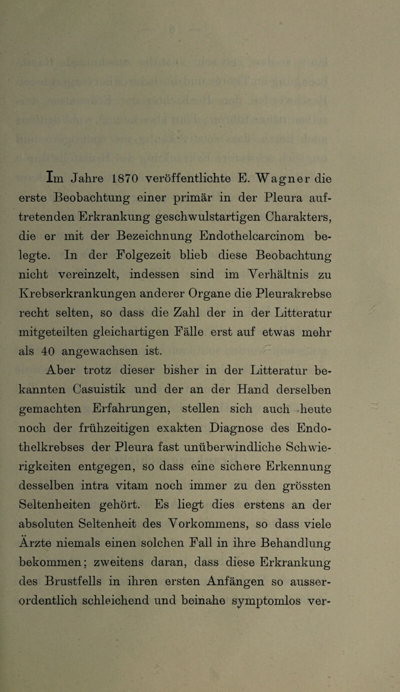 Im Jahre 1870 veröffentlichte E. Wagner die erste Beobachtung einer primär in der Pleura auf¬ tretenden Erkrankung geschwulstartigen Charakters, die er mit der Bezeichnung Endothelcarcinom be¬ legte. In der Folgezeit blieb diese Beobachtung nicht vereinzelt, indessen sind im Verhältnis zu Krebserkrankungen anderer Organe die Pleurakrebse recht selten, so dass die Zahl der in der Litteratur mitgeteilten gleichartigen Fälle erst auf etwas mehr als 40 angewachsen ist. Aber trotz dieser bisher in der Litteratur be¬ kannten Casuistik und der an der Hand derselben gemachten Erfahrungen, stellen sich auch .heute noch der frühzeitigen exakten Diagnose des Endo¬ thelkrebses der Pleura fast unüberwindliche Schwie¬ rigkeiten entgegen, so dass eine sichere Erkennung desselben intra vitam noch immer zu den grössten Seltenheiten gehört. Es liegt dies erstens an der absoluten Seltenheit des Vorkommens, so dass viele Ärzte niemals einen solchen Fall in ihre Behandlung bekommen; zweitens daran, dass diese Erkrankung des Brustfells in ihren ersten Anfängen so ausser¬ ordentlich schleichend und beinahe symptomlos ver-