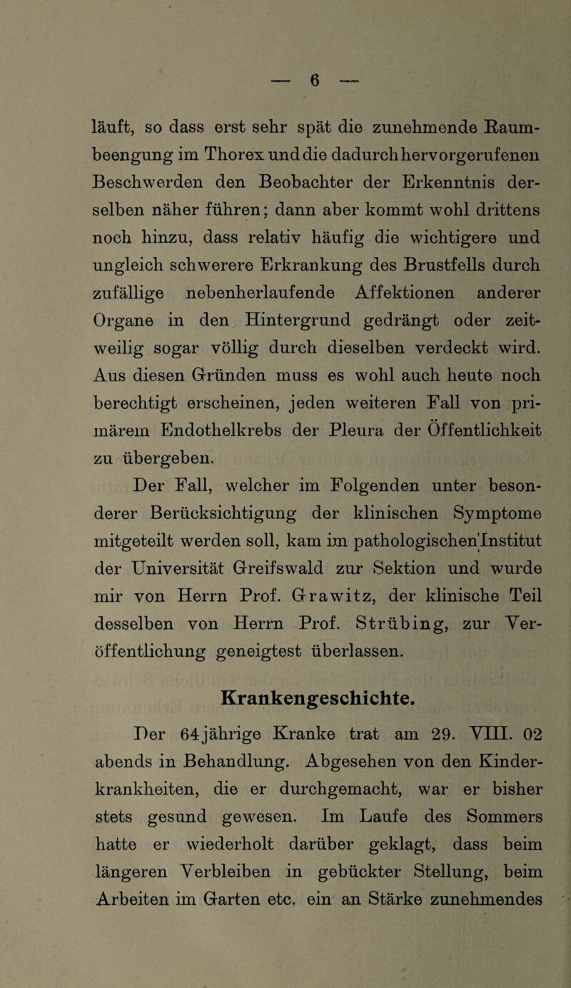 läuft, so dass erst sehr spät die zunehmende Raum¬ beengung im Thorex und die dadurch hervorgerufenen Beschwerden den Beobachter der Erkenntnis der¬ selben näher führen; dann aber kommt wohl drittens noch hinzu, dass relativ häufig die wichtigere und ungleich schwerere Erkrankung des Brustfells durch zufällige nebenherlaufende Affektionen anderer Organe in den Hintergrund gedrängt oder zeit¬ weilig sogar völlig durch dieselben verdeckt wird. Aus diesen Gründen muss es wohl auch heute noch berechtigt erscheinen, jeden weiteren Fall von pri¬ märem Endothelkrebs der Pleura der Öffentlichkeit zu übergeben. Der Fall, welcher im Folgenden unter beson¬ derer Berücksichtigung der klinischen Symptome mitgeteilt werden soll, kam im pathologischen'Institut der Universität Greifswald zur Sektion und wurde mir von Herrn Prof. Grawitz, der klinische Teil desselben von Herrn Prof. S trüb ing, zur Ver¬ öffentlichung geneigtest überlassen. Krankengeschichte. Der 64jährige Kranke trat am 29. VIII. 02 abends in Behandlung. Abgesehen von den Kinder¬ krankheiten, die er durchgemacht, war er bisher stets gesund gewesen. Im Laufe des Sommers hatte er wiederholt darüber geklagt, dass beim längeren Verbleiben in gebückter Stellung, beim Arbeiten im Garten etc, ein an Stärke zunehmendes