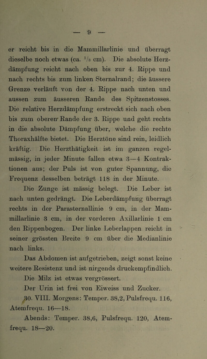 er reicht bis in die Mammillarlinie und überragt dieselbe noch etwas (ca. 1/z cm). Die absolute Herz¬ dämpfung reicht nach oben bis zur 4. Hippe und nach rechts bis zum linken Sternalrand; die äussere Grenze verläuft von der 4. Hippe nach unten und aussen zum äusseren Hände des Spitzenstosses. Die relative Herzdämpfung erstreckt sich nach oben bis zum oberem Hände der 3. Hippe und geht rechts in die absolute Dämpfung über, welche die rechte Thoraxhälfte bietet. Die Herztöne sind rein, leidlich kräftig. Die Herzthätigkeit ist im ganzen regel¬ mässig, in jeder Minute fallen etwa 3—4 Kontrak¬ tionen aus; der Puls ist von guter Spannung, die Frequenz desselben beträgt 118 in der Minute. Die Zunge ist mässig belegt. Die Leber ist nach unten gedrängt. Die Leberdämpfung überragt rechts in der Parasternallinie 9 cm, in der Mam¬ millarlinie 3 cm, in der vorderen Axillarlinie 1 cm den Hippenbogen. Der linke Leberlappen reicht in seiner grössten Breite 9 cm über die Medianlinie nach links. Das Abdomen ist aufgetrieben, zeigt sonst keine weitere Hesistenz und ist nirgends druckempfindlich. Die Milz ist etwas vergrössert. Der Urin ist frei von Eiweiss und Zucker. 30. VIII. Morgens: Temper. 38,2, Pulsfrequ. 116, Atemfrequ. 16—18. Abends: Temper. 38,6, Pulsfrequ. 120, Atem¬ frequ. 18—20.