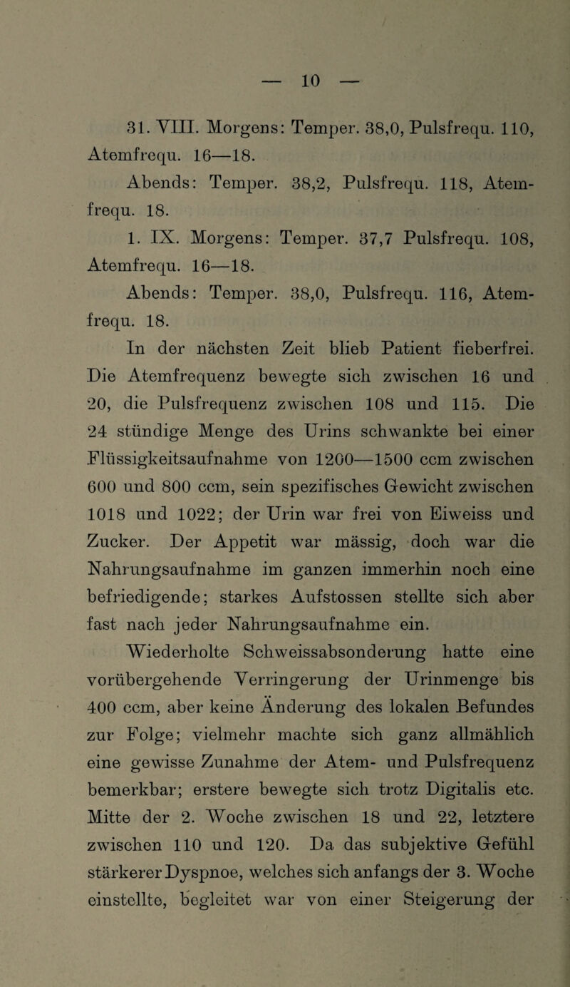 31. VIII. Morgens: Temper. 38,0, Pulsfrequ. 110, Atemfrequ. 16—18. Abends: Temper. 38,2, Pulsfrequ. 118, Atem¬ frequ. 18. 1. IX. Morgens: Temper. 37,7 Pulsfrequ. 108, Atemfrequ. 16—18. Abends: Temper. 38,0, Pulsfrequ. 116, Atem¬ frequ. 18. In der nächsten Zeit blieb Patient fieberfrei. Die Atemfrequenz bewegte sich zwischen 16 und 20, die Pulsfrequenz zwischen 108 und 115. Die 24 ständige Menge des Urins schwankte bei einer Flüssigkeitsaufnahme von 1200—1500 ccm zwischen 600 und 800 ccm, sein spezifisches Gewicht zwischen 1018 und 1022; der Urin war frei von Eiweiss und Zucker. Der Appetit war massig, doch war die Nahrungsaufnahme im ganzen immerhin noch eine befriedigende; starkes Aufstossen stellte sich aber fast nach jeder Nahrungsaufnahme ein. Wiederholte Schweissabsonderung hatte eine vorübergehende Verringerung der Urinmenge bis 400 ccm, aber keine Änderung des lokalen Befundes zur Folge; vielmehr machte sich ganz allmählich eine gewisse Zunahme der Atem- und Pulsfrequenz bemerkbar; erstere bewegte sich trotz Digitalis etc. Mitte der 2. Woche zwischen 18 und 22, letztere zwischen 110 und 120. Da das subjektive Gefühl stärkerer Dyspnoe, welches sich anfangs der 3. Woche einstollte, begleitet war von einer Steigerung der