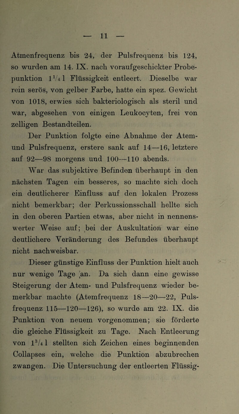 Atmenfrequenz bis 24, der Pulsfrequenz bis 124, so wurden am 14. IX. nach voraufgeschickter Probe¬ punktion 11U 1 Flüssigkeit entleert. Dieselbe war rein serös, von gelber Farbe, hatte ein spez. Gewicht von 1018, erwies sich bakteriologisch als steril und war, abgesehen von einigen Leukocyten, frei von zelligen Bestandteilen. Der Punktion folgte eine Abnahme der Atem- und Pulsfrequenz, erstere sank auf 14—16, letztere auf 92—98 morgens und 100—110 abends. War das subjektive Befinden überhaupt in den nächsten Tagen ein besseres, so machte sich doch ein deutlicherer Einfluss auf den lokalen Prozess nicht bemerkbar; der Perkussionsschall hellte sich in den oberen Partien etwas, aber nicht in nennens¬ werter Weise auf; bei der Auskultation war eine deutlichere Veränderung des Befundes überhaupt nicht nachweisbar. Dieser günstige Einfluss der Punktion hielt auch nur wenige Tage an. Da sich dann eine gewisse Steigerung der Atem- und Pulsfrequenz wieder be¬ merkbar machte (Atemfrequenz 18—20—22, Puls¬ frequenz 115—120—126), so wurde am 22. IX. die Punktion von neuem vorgenommen; sie förderte die gleiche Flüssigkeit zu Tage. Nach Entleerung von 13U1 stellten sich Zeichen eines beginnenden Collapses ein, welche die Punktion abzubrechen zwangen. Die Untersuchung der entleerten Flüssig-