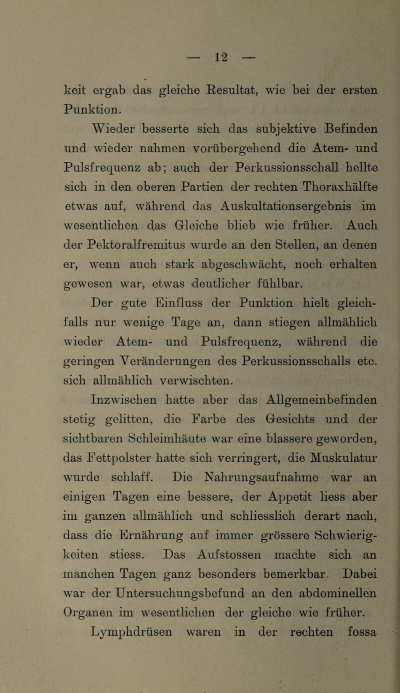 keit ergab das gleiche Resultat, wie bei der ersten Punktion. Wieder besserte sich das subjektive Befinden und wieder nahmen vorübergehend die Atem- und Pulsfrequenz ab; auch der Perkussionsschall hellte sich in den oberen Partien der rechten Thoraxhälfte etwas auf, während das Auskultationsergebnis im wesentlichen das Gleiche blieb wie früher. Auch der Pektoralfremitus wurde an den Stellen, an denen er, wenn auch stark abgeschwächt, noch erhalten gewesen war, etwas deutlicher fühlbar. Der gute Einfluss der Punktion hielt gleich¬ falls nur wenige Tage an, dann stiegen allmählich wieder Atem- und Pulsfrequenz, während die geringen Veränderungen des Perkussionsschalls etc. sich allmählich verwischten. Inzwischen hatte aber das Allgemeinbefinden stetig gelitten, die Farbe des Gesichts und der sichtbaren Schleimhäute war eine blässere geworden, das Fettpolster hatte sich verringert, die Muskulatur wurde schlaff. Die Nahrungsaufnahme war an einigen Tagen eine bessere, der Appetit liess aber im ganzen allmählich und schliesslich derart nach, dass die Ernährung auf immer grössere Schwierig¬ keiten stiess. Das Aufstossen machte sich an manchen Tagen ganz besonders bemerkbar. Dabei war der Untersuchungsbefund an den abdominellen Organen im wesentlichen der gleiche wie früher. Lymphdrüsen waren in der rechten fossa