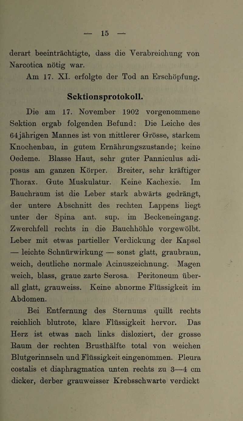 derart beeinträchtigte, dass die Verabreichung von Narcotica nötig war. Am 17. XI. erfolgte der Tod an Erschöpfung. Sektionsprotokoll. Die am 17. November 1902 vorgenommene Sektion ergab folgenden Befund: Die Leiche des 64jährigen Mannes ist von itiittlerer Grösse, starkem Knochenbau, in gutem Ernährungszustände; keine Oedeme. Blasse Haut, sehr guter Panniculus adi- posus am ganzen Körper. Breiter, sehr kräftiger Thorax. Gute Muskulatur. Keine Kachexie. Im Bauchraum ist die Leber stark abwärts gedrängt, der untere Abschnitt des rechten Lappens liegt unter der Spina ant. sup. im Beckeneingang. Zwerchfell rechts in die Bauchhöhle vorgewölbt. Leber mit etwas partieller Yerdickung der Kapsel — leichte Schnürwirkung — sonst glatt, graubraun, weich, deutliche normale Acinuszeichnung. Magen weich, blass, graue zarte Serosa. Peritoneum über¬ all glatt, grauweiss. Keine abnorme Flüssigkeit im Abdomen. Bei Entfernung des Sternums quillt rechts reichlich blutrote, klare Flüssigkeit hervor. Das Herz ist etwas nach links disloziert, der grosse Kaum der rechten Brusthälfte total von weichen Blutgerinnseln und Flüssigkeit eingenommen. Pleura costalis et diaphragmatica unten rechts zu 3—4 cm dicker, derber grauweisser Krebsschwarte verdickt