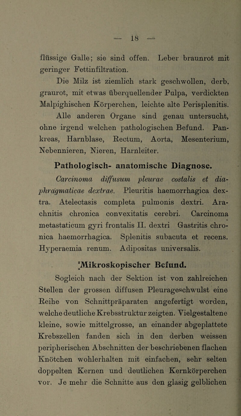 flüssige Galle; sie sind offen. Leber braunrot mit geringer Fettinfiltration. Die Milz ist ziemlich stark geschwollen, derb, graurot, mit etwas überquellender Pulpa, verdickten Malpighischen Körperchen, leichte alte Perisplenitis. Alle anderen Organe sind genau untersucht, ohne irgend welchen pathologischen Befund. Pan¬ kreas, Harnblase, Kectum, Aorta, Mesenterium, Nebennieren, Nieren, Harnleiter. Pathologisch- anatomische Diagnose. Carcinoma diffusum pleurae costalis et dia- phragmaticae dextrae. Pleuritis haemorrhagica dex- tra. Atelectasis completa pulmonis dextri. Ara- chnitis chronica convexitatis cerebri. Carcinoma metastaticum gyri frontalis II. dextri Gastritis chro¬ nica haemorrhagica. Splenitis subacuta et recens. Hyperaemia renum. Adipositas universalis. ^Mikroskopischer Befund. a Sogleich nach der Sektion ist von zahlreichen Stellen der grossen diffusen Pleurageschwulst eine Keihe von Schnittpräparaten angefertigt worden, welche deutliche Krebsstruktur zeigten. Vielgestaltene kleine, sowie mittelgrosse, an einander abgeplattete Krebszellen fanden sich in den derben weissen peripherischen Abschnitten der beschriebenen flachen Knötchen wohlerhalten mit einfachen, sehr selten doppelten Kernen und deutlichen Kernkörperchen vor. Je mehr die Schnitte aus den glasig gelblichen