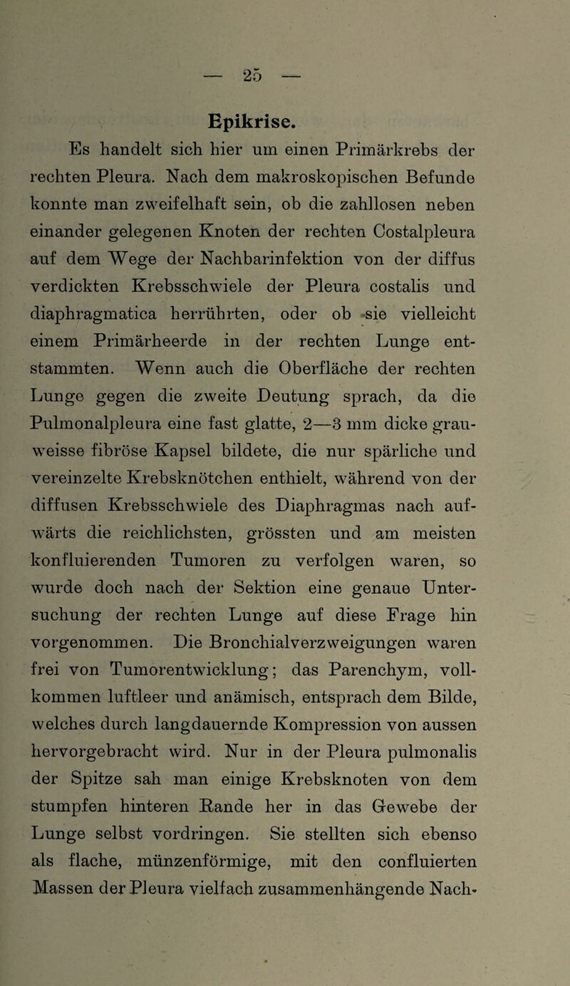 Epikrise. Es handelt sich hier um einen Primärkrebs der rechten Pleura. Nach dem makroskopischen Befunde konnte man zweifelhaft sein, ob die zahllosen neben einander gelegenen Knoten der rechten Costalpleura auf dem Wege der Nachbarinfektion von der diffus verdickten Krebsschwiele der Pleura costalis und diaphragmatica herrührten, oder ob sie vielleicht einem Primärheerde in der rechten Lunge ent¬ stammten. Wenn auch die Oberfläche der rechten Lunge gegen die zweite Deutung sprach, da die Pulmonalpleura eine fast glatte, 2—3 mm dicke grau- weisse fibröse Kapsel bildete, die nur spärliche und vereinzelte Krebsknötchen enthielt, während von der diffusen Krebsschwiele des Diaphragmas nach auf¬ wärts die reichlichsten, grössten und am meisten konfluierenden Tumoren zu verfolgen waren, so wurde doch nach der Sektion eine genaue Unter¬ suchung der rechten Lunge auf diese Frage hin vorgenommen. Die Bronchialverzweigungen waren frei von Tumorentwicklung; das Parenchym, voll¬ kommen luftleer und anämisch, entsprach dem Bilde, welches durch langdauernde Kompression von aussen hervorgebracht wird. Nur in der Pleura pulmonalis der Spitze sah man einige Krebsknoten von dem stumpfen hinteren Bande her in das Gewebe der Lunge selbst Vordringen. Sie stellten sich ebenso als flache, münzenförmige, mit den confluierten Massen der Pleura vielfach zusammenhängende Nach-