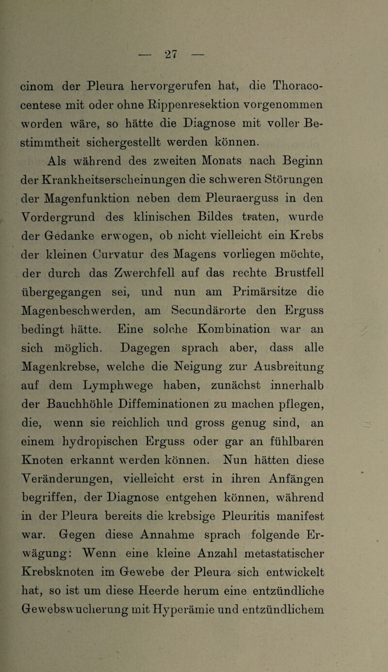 cinom der Pleura liervorgerufen hat, die Thoraco- centese mit oder ohne Rippenresektion vorgenommen worden wäre, so hätte die Diagnose mit voller Be¬ stimmtheit sichergestellt werden können. Als während des zweiten Monats nach Beginn der Krankheitserscheinungen die schweren Störungen der Magenfunktion neben dem Pleuraerguss in den Vordergrund des klinischen Bildes traten, wurde der Gedanke erwogen, ob nicht vielleicht ein Krebs der kleinen Curvatur des Magens vorliegen möchte, der durch das Zwerchfell auf das rechte Brustfell übergegangen sei, und nun am Primärsitze die Magenbeschwerden, am Secundärorte den Erguss bedingt hätte. Eine so]che Kombination war an sich möglich. Dagegen sprach aber, dass alle Magenkrebse, welche die Neigung zur Ausbreitung auf dem Lymphwege haben, zunächst innerhalb der Bauchhöhle Diffeminationen zu machen pflegen, die, wenn sie reichlich und gross genug sind, an einem hydropischen Erguss oder gar an fühlbaren Knoten erkannt werden können. Nun hätten diese Veränderungen, vielleicht erst in ihren Anfängen begriffen, der Diagnose entgehen können, während in der Pleura bereits die krebsige Pleuritis manifest war. Gegen diese Annahme sprach folgende Er¬ wägung: Wenn eine kleine Anzahl metastatischer Krebsknoten im Gewebe der Pleura sich entwickelt hat, so ist um diese Heerde herum eine entzündliche Gewebswucherung mit Hyperämie und entzündlichem