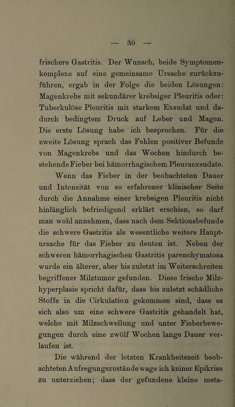 frischere Gastritis. Der Wunsch, beide Symptomen- komplexe auf eine gemeinsame Ursache zurückzu¬ führen, ergab in der Folge die beiden Lösungen: Magenkrebs mit sekundärer krebsiger Pleuritis oder: Tuberkulöse Pleuritis mit starkem Exsudat und da¬ durch bedingtem Druck auf Leber und Magen. Die erste Lösung habe ich besprochen. Für die zweite Lösung sprach das Fehlen positiver Befunde von Magenkrebs und das Wochen hindurch be¬ stehende Fieber bei hämorrhagischem Pleuraexsudate. Wenn das Fieber in der beobachteten Dauer und Intensität von so erfahrener klinischer Seite durch die Annahme einer krebsigen Pleuritis nicht hinlänglich befriedigend erklärt erschien, so darf man wohl annehmen, dass nach dem Sektionsbefunde die schwere Gastritis als wesentliche weitere Haupt¬ ursache für das Fieber zu deuten ist. Neben der schweren hämorrhagischen Gastritis parenchymatosa wurde ein älterer, aber bis zuletzt im Weiterschreiten begriffener Milztumor gefunden. Diese frische Milz¬ hyperplasie spricht dafür, dass bis zuletzt schädliche Stoffe in die Cirkulation gekommen sind, dass es sich also um eine schwere Gastritis gehandelt hat, welche mit Milzschwellung und unter Fieberbewe¬ gungen durch eine zwölf Wochen lange Dauer ver¬ laufen ist. Die während der letzten Krankheitszeit beob¬ achteten Aufregungszustände wage ich keiner Epikrise zu unterziehen; dass der gefundene kleine meta-