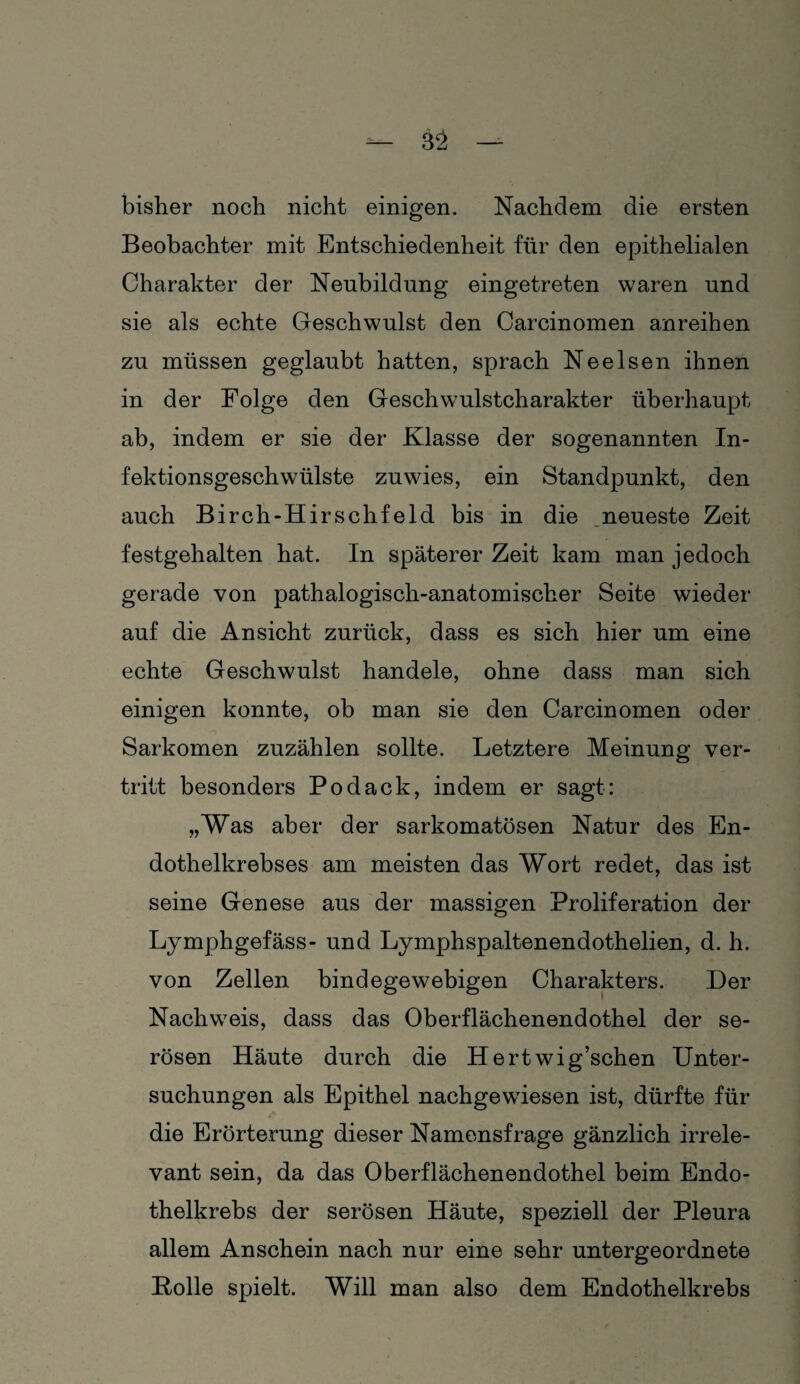 bisher noch nicht einigen. Nachdem die ersten Beobachter mit Entschiedenheit für den epithelialen Charakter der Neubildung eingetreten waren und sie als echte Geschwulst den Carcinomen anreihen zu müssen geglaubt hatten, sprach Nee Isen ihnen in der Folge den Geschwulstcharakter überhaupt ab, indem er sie der Klasse der sogenannten In¬ fektionsgeschwülste zu wies, ein Standpunkt, den auch Birch-Hirschfeld bis in die neueste Zeit festgehalten hat. In späterer Zeit kam man jedoch gerade von pathalogisch-anatomischer Seite wieder auf die Ansicht zurück, dass es sich hier um eine echte Geschwulst handele, ohne dass man sich einigen konnte, ob man sie den Carcinomen oder Sarkomen zuzählen sollte. Letztere Meinung ver¬ tritt besonders Podack, indem er sagt: „Was aber der sarkomatösen Natur des En¬ dothelkrebses am meisten das Wort redet, das ist seine Genese aus der massigen Proliferation der Lymphgefäss- und Lymphspaltenendothelien, d. h. von Zellen bindegewebigen Charakters. Der Nachweis, dass das Oberflächenendothel der se¬ rösen Häute durch die Hert wig’schen Unter¬ suchungen als Epithel nachgewdesen ist, dürfte für die Erörterung dieser Namensfrage gänzlich irrele¬ vant sein, da das Oberflächenendothel beim Endo¬ thelkrebs der serösen Häute, speziell der Pleura allem Anschein nach nur eine sehr untergeordnete Holle spielt. Will man also dem Endothelkrebs