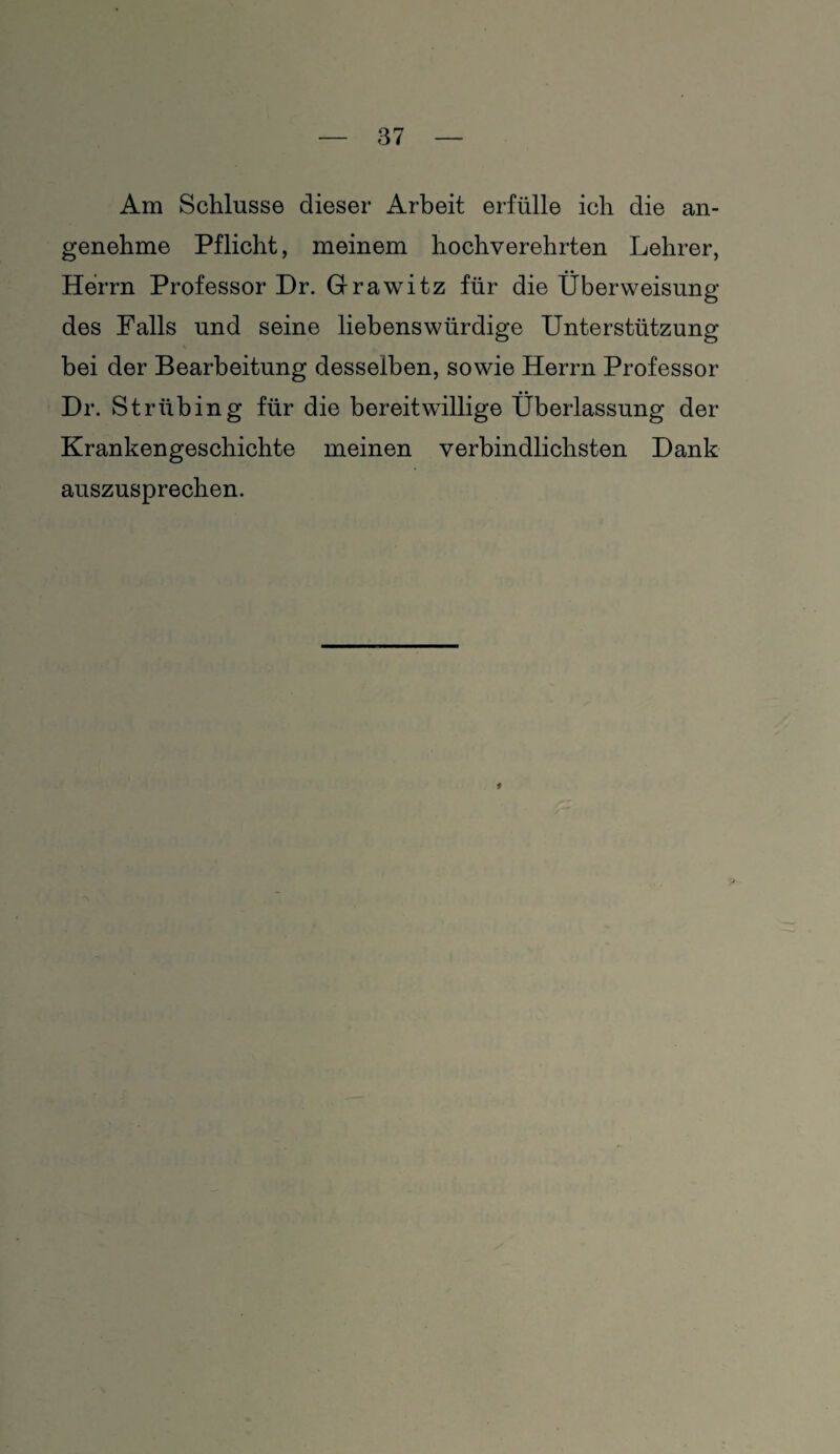 Am Schlüsse dieser Arbeit erfülle ich die an¬ genehme Pflicht, meinem hochverehrten Lehrer, Herrn Professor Dr. Grawitz für die Überweisung des Falls und seine liebenswürdige Unterstützung bei der Bearbeitung desselben, sowie Herrn Professor Dr. Striibing für die bereitwillige Überlassung der Krankengeschichte meinen verbindlichsten Dank auszusprechen. f