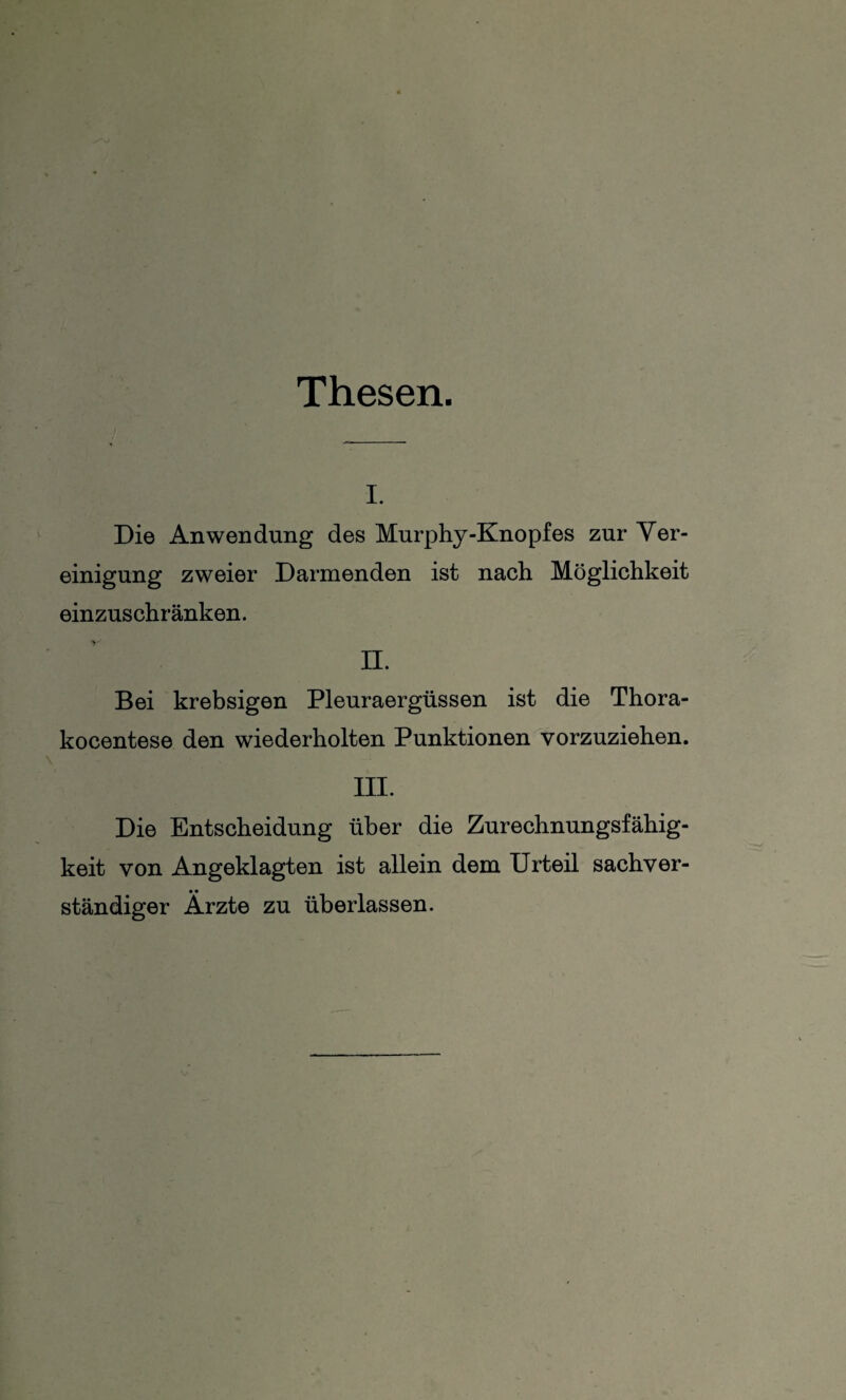 Thesen. i. Die Anwendung des Murphy-Knopfes zur Ver¬ einigung zweier Darmenden ist nach Möglichkeit einzuschränken. II. Bei krebsigen Pleuraergüssen ist die Thora- kocentese den wiederholten Punktionen vorzuziehen. III. Die Entscheidung über die Zurechnungsfähig¬ keit von Angeklagten ist allein dem Urteil sachver¬ ständiger Ärzte zu überlassen.