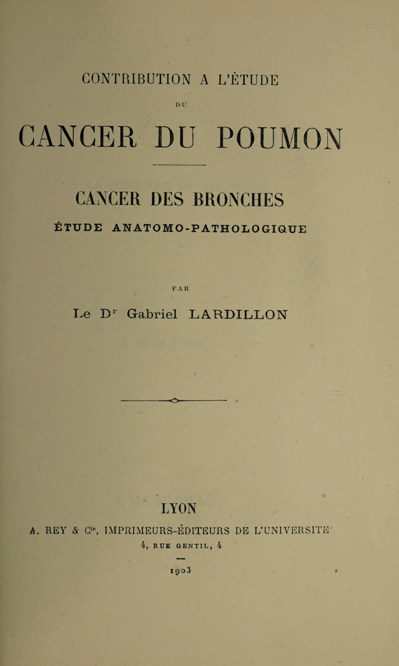 DU CANCER DU POUMON CANCER DES BRONCHES ÉTUDE ANATOMO-PATHOLOGIQUE PAR Le Dr Gabriel LARDILLON LYON A. REY & Cle, IMPRIMEURS-ÉDITEURS DE L’UNIVERSITE 4, RUE GENTIL, 4 1903