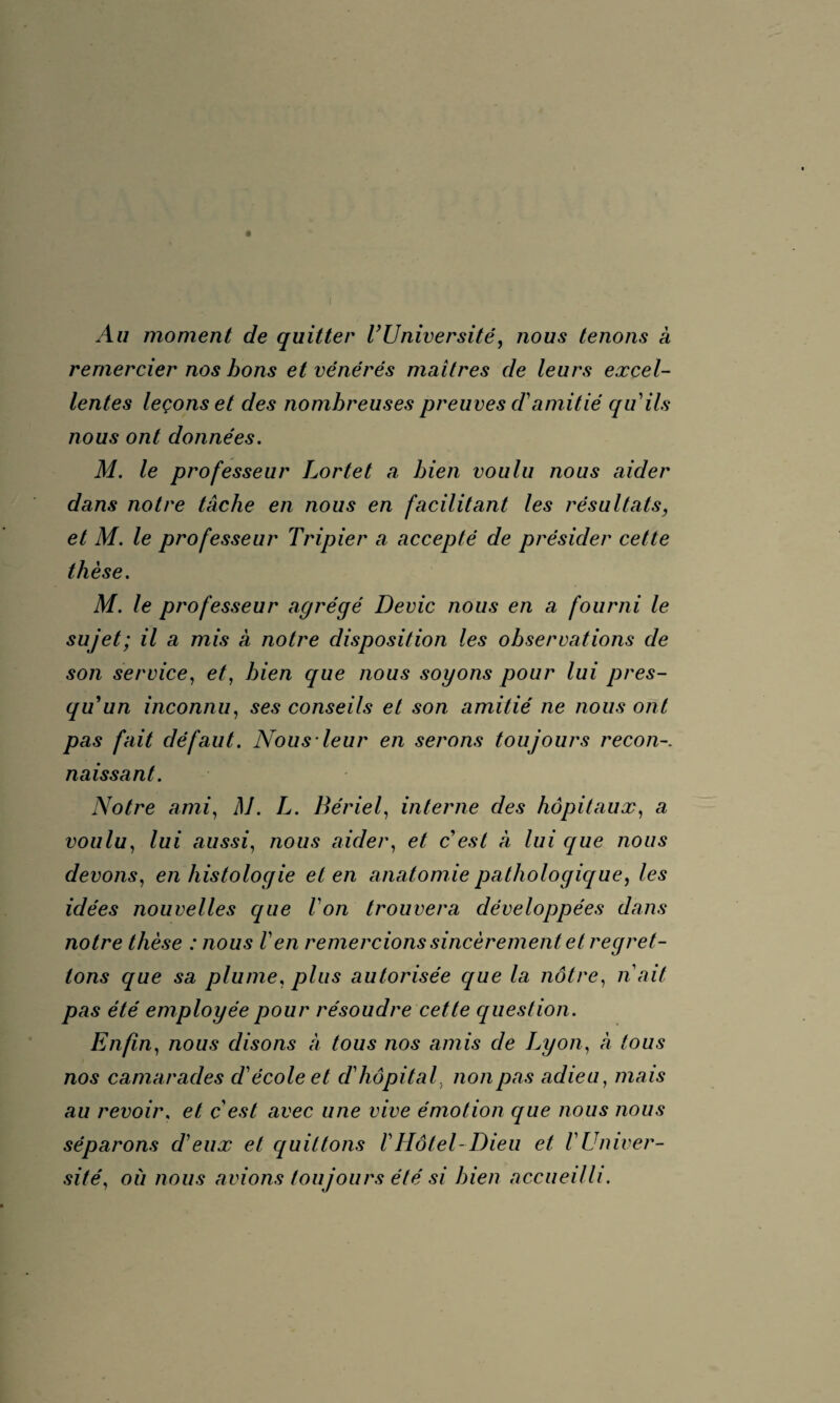 Au moment de quitter VUniversité, nous tenons à remercier nos bons et vénérés maîtres de leurs excel¬ lentes leçons et des nombreuses preuves d'amitié qu'ils nous ont données. M. le professeur Lortet a bien voulu nous aider dans notre tache en nous en facilitant les résultats, et M. le professeur Tripier a accepté de présider cette thèse. M. le professeur agrégé Dévie nous en a fourni le sujet; il a mis à notre disposition les observations de son service, et, bien que nous soyons pour lui pres- qu’un inconnu, ses conseils et son amitié ne nous ont pas fait défaut. Nous leur en serons toujours recon naissant. Notre ami, M. L. Bériel, interne des hôpitaux, a voulu, lui aussi, nous aider, et c’est à lui que nous devons, en histologie et en anatomie pathologique, les idées nouvelles que l'on trouvera développées dans notre thèse : nous l'en remercions sincèrement et regret¬ tons que sa plume, plus autorisée que la nôtre, n ait pas été employée pour résoudre cette question. Enfin, nous disons à tous nos amis de Lyon, à tous nos camarades d'école et d'hôpital, non pas adieu, mais au revoir, et c'est avec une vive émotion que nous nous séparons d'eux et quittons VHôtel-Dieu et VUniver¬ sité, où nous avions toujours été si bien accueilli.