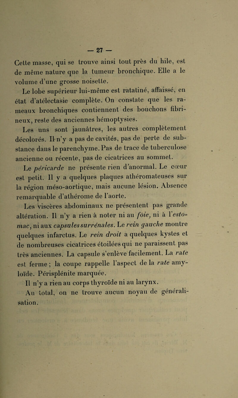 Cette masse, qui se trouve ainsi tout près du hile, est de même nature que la tumeur bronchique. Elle a le volume d’une grosse noisette. Le lobe supérieur lui-même est ratatiné, affaissé, en état d’atélectasie complète. On constate que les ra¬ meaux bronchiques contiennent des bouchons fibri¬ neux, reste des anciennes hémoptysies. Les uns sont jaunâtres, les autres complètement décolorés. Il n’y a pas de cavités, pas de perte de sub¬ stance dans le parenchyme. Pas de trace de tuberculose ancienne ou récente, pas de cicatrices au sommet. Le péricarde ne présente rien d anormal. Le cœur est petit. Il y a quelques plaques athéromateuses sur la région méso-aortique, mais aucune lésion. Absence remarquable d’athérome de 1 aorte. Les viscères abdominaux ne présentent pas grande altération. Il n’y a rien à noter ni au foie, ni à l'esto¬ mac, ni aux capsules surrénales. Le rein gauche montre quelques infarctus. Le rein droit a quelques kystes et de nombreuses cicatrices étoilées qui ne paraissent pas très anciennes. La capsule s’enlève facilement. La rate est ferme ; la coupe rappelle l’aspect de la rate amy¬ loïde. Périsplénite marquée. Il n’y a rien au corps thyroïde ni au larynx. Au total, on ne trouve aucun noyau de générali¬ sation.