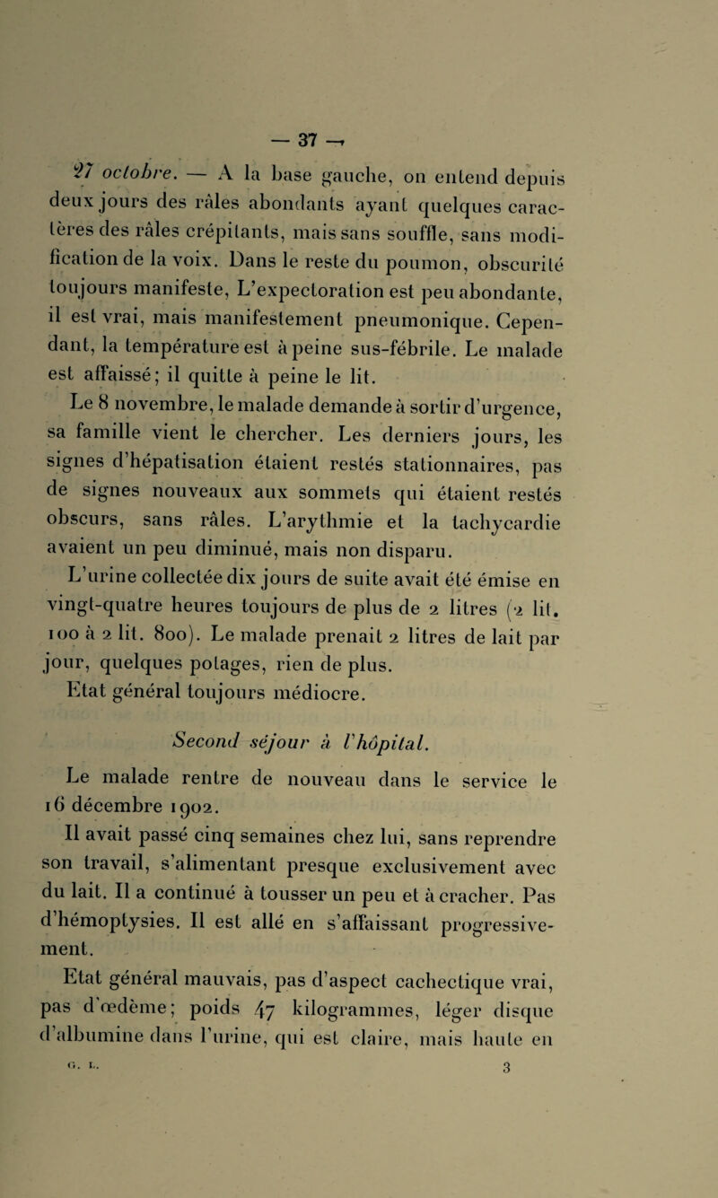 27 octobre. — A la base gauche, on entend depuis deux jours des râles abondants ayant quelques carac¬ tères des râles crépitants, mais sans souffle, sans modi¬ fication de la voix. Dans le reste du poumon, obscurité toujours manifeste, L’expectoration est peu abondante, il est vrai, mais manifestement pneumonique. Cepen¬ dant, la température est à peine sus-fébrile. Le malade est affaissé; il quitte à peine le lit. Le 8 novembre, le malade demande à sortir d’urgence, sa famille vient le chercher. Les derniers jours, les signes d hépatisation étaient restés stationnaires, pas de signes nouveaux aux sommets qui étaient restés obscurs, sans raies. L’arythmie et la tachycardie avaient un peu diminué, mais non disparu. L’urine collectée dix jours de suite avait été émise en vingt-quatre heures toujours de plus de 2 litres (2 lit. 100 à 2 lit. 800). Le malade prenait 2 litres de lait par jour, quelques potages, rien de plus. Etat général toujours médiocre. Second séjour à Vhôpital. Le malade rentre de nouveau dans le service le 16 décembre 1902. Il avait passé cinq semaines chez lui, sans reprendre son travail, s alimentant presque exclusivement avec du lait. Il a continué à tousser un peu et à cracher. Pas d hémoptysies. Il est allé en s’affaissant progressive¬ ment. Etat général mauvais, pas d’aspect cachectique vrai, pas d'œdème; poids 47 kilogrammes, léger disque d albumine dans burine, qui est claire, mais haute en G. !.. 3