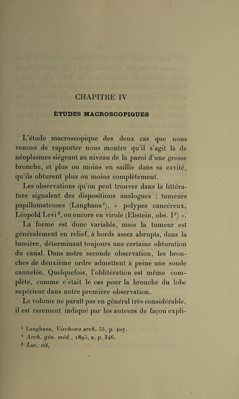 ÉTUDES MACROSCOPIQUES L’étude macroscopique des deux cas que nous venons de rapporter nous montre qu’il s’agit là de néoplasmes siégeant au niveau de la paroi d’une grosse bronche, et plus ou moins en saillie dans sa cavité, qu’ils obturent plus ou moins complètement. Les observations qu’on peut trouver dans la littéra¬ ture signalent des dispositions analogues : tumeurs papillomateuses (Langhans1), « polypes cancéreux, Léopold Levi2, ou encore en virole (Ebstein, obs. I3) ». La forme est donc variable, mais la tumeur est généralement en relief, à bords assez abrupts, dans la lumière, déterminant toujours une certaine obturation du canal. Dans notre seconde observation, les bron¬ ches de deuxième ordre admettent à peine une sonde cannelée. Quelquefois, l’oblitération est même com¬ plété, comme c’était le cas pour la bronche du lobe supérieur dans notre première observation. Le volume ne paraît pas en général très considérable, il est rarement indiqué par les auteurs de façon expli- 1 Langhans, Virchow s arch. 53, p. 407. 1 Arch. (jén. mèd., 189», 2, p. 346. 3 Loc. cit?