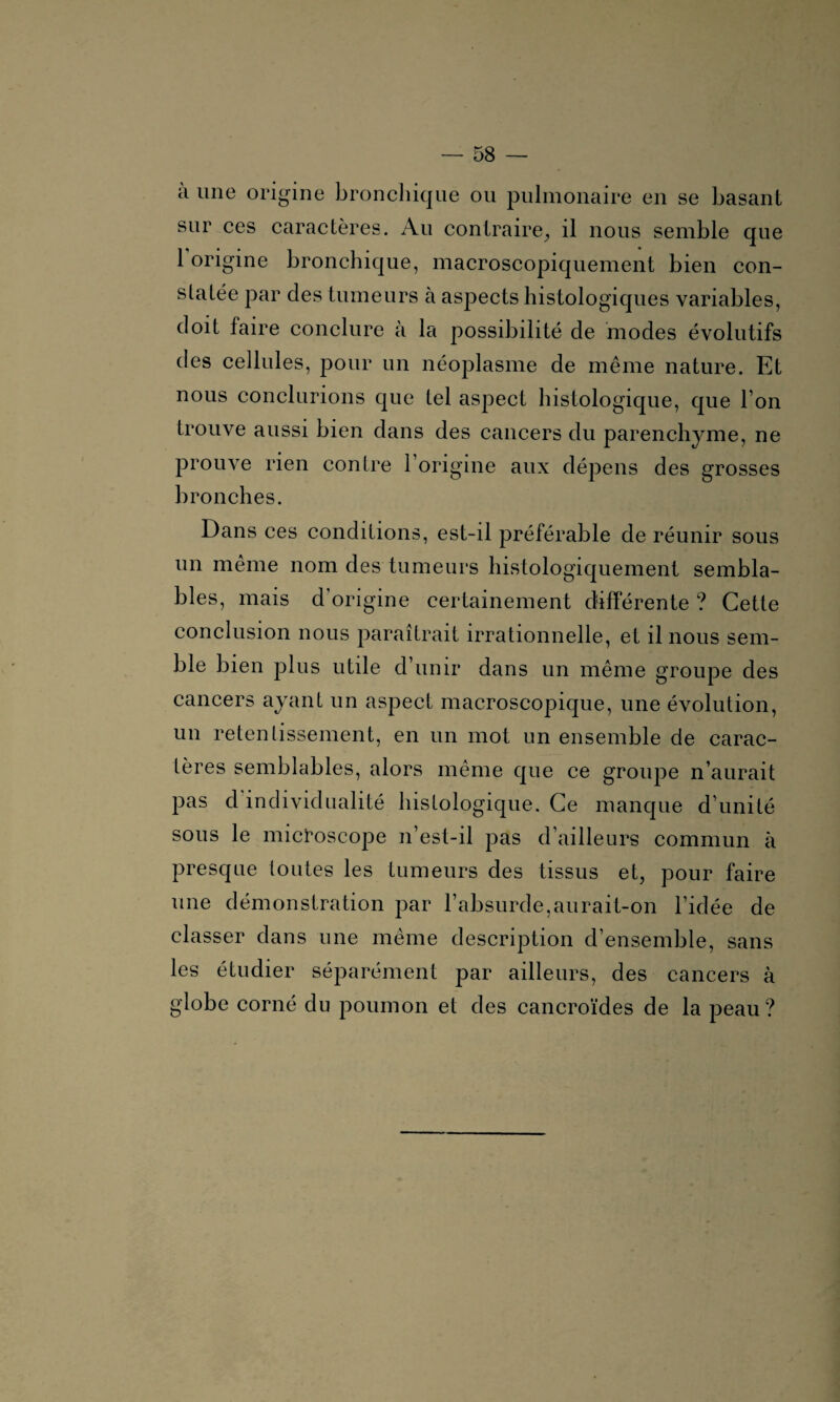 à une origine bronchique ou pulmonaire en se basant sur ces caractères. Au contraire,, il nous semble que 1 origine bronchique, macroscopiquement bien con¬ statée par des tumeurs à aspects histologiques variables, doit faire conclure à la possibilité de modes évolutifs des cellules, pour un néoplasme de même nature. Et nous conclurions que tel aspect histologique, que l’on trouve aussi bien dans des cancers du parenchyme, ne prouve rien contre 1 origine aux dépens des grosses bronches. Dans ces conditions, est-il préférable de réunir sous un même nom des tumeurs histologiquement sembla¬ bles, mais d’origine certainement différente ? Cette conclusion nous paraîtrait irrationnelle, et il nous sem¬ ble bien plus utile d’unir dans un même groupe des cancers ayant un aspect macroscopique, une évolution, un retentissement, en un mot un ensemble de carac¬ tères semblables, alors même que ce groupe n’aurait pas d individualité histologique. Ce manque d’unité sous le microscope n’est-il pas d’ailleurs commun à presque toutes les tumeurs des tissus et, pour faire une démonstration par l’absurde,aurait-on l’idée de classer dans une même description d’ensemble, sans les étudier séparément par ailleurs, des cancers à globe corné du poumon et des cancroïdes de la peau ?