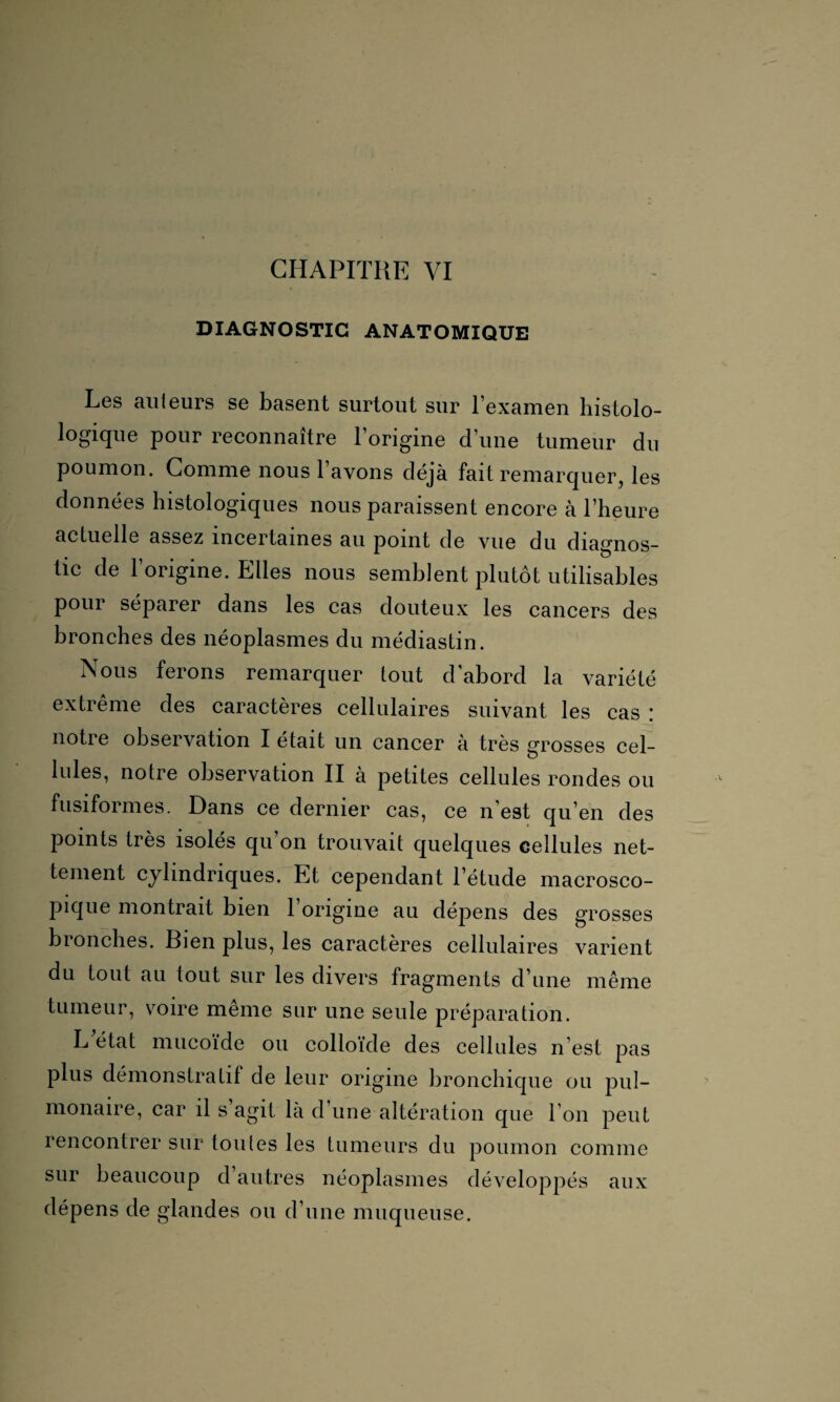 DIAGNOSTIC ANATOMIQUE Les ailleurs se basent surtout sur l’examen histolo- logique pour reconnaître l’origine d’une tumeur du poumon. Comme nous l’avons déjà fait remarquer, les données histologiques nous paraissent encore à l’heure actuelle assez incertaines au point de vue du diagnos¬ tic de l’origine. Elles nous semblent plutôt utilisables pour séparer dans les cas douteux les cancers des bronches des néoplasmes du médiastin. Nous ferons remarquer tout d’abord la variété extrême des caractères cellulaires suivant les cas : notre observation I était un cancer à très grosses cel¬ lules, notre observation II à petites cellules rondes ou fusiformes. Dans ce dernier cas, ce n’est qu’en des points très isolés qu’on trouvait quelques cellules net¬ tement cylindriques. Et cependant l’étude macrosco¬ pique montrait bien l’origine au dépens des grosses bronches. Bien plus, les caractères cellulaires varient du tout au tout sur les divers fragments d’une même tumeur, voire meme sur une seule préparation. L état mucoïde ou colloïde des cellules n’est pas plus démonstratif de leur origine bronchique ou pul¬ monaire, car il s agit là d une altération que I on peut rencontrer sur tou les les tumeurs du poumon comme sur beaucoup d’autres néoplasmes développés aux dépens de glandes ou d’une muqueuse.