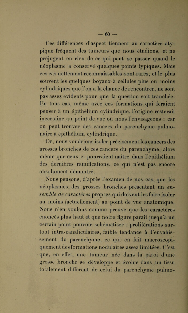 Ces différences d’aspect tiennent au caractère aty¬ pique fréquent des tumeurs que nous étudions, et ne préjugent en rien de ce qui peut se passer quand le néoplasme a conservé quelques points typiques. Mais ces cas nettement reconnaissables sont rares, et le plus souvent les quelques boyaux à cellules plus ou moins cylindriques que Ton a la chance de rencontrer, ne sont pas assez évidents pour que la question soit tranchée. En tous cas, même avec ces formations qui feraient penser à un épithélium cylindrique, l’origine resterait incertaine au point de vue où nous l’envisageons : car on peut trouver des cancers du parenchyme pulmo¬ naire à épithélium cylindrique. Or, nous voudrions isoler précisément les cancers des grosses bronches de ces cancers du parenchyme, alors même que ceux-ci pourraient naître dans l’épithélium des dernières ramifications, ce qui n’est pas encore absolument démontré. Nous pensons, d’après l’examen de nos cas, que les néoplasmes des grosses bronches présentent un en¬ semble de caractères propres qui doivent les faire isoler au moins (actuellement) au point de vue anatomique. Nous n’en voulons comme preuve que les caractères énoncés plus haut et que notre figure paraît jusqu’à un certain point pouvoir schématiser : proliférations sur¬ tout intra-canaliculaires, faible tendance à l'envahis¬ sement du parenchyme, ce qui en fait macroscopi¬ quement des formations nodulaires assez limitées. C’est que, en effet, une tumeur née dans la paroi d’une grosse bronche se développe et évolue dans un tissu totalement différent de celui du parenchyme pulmo-