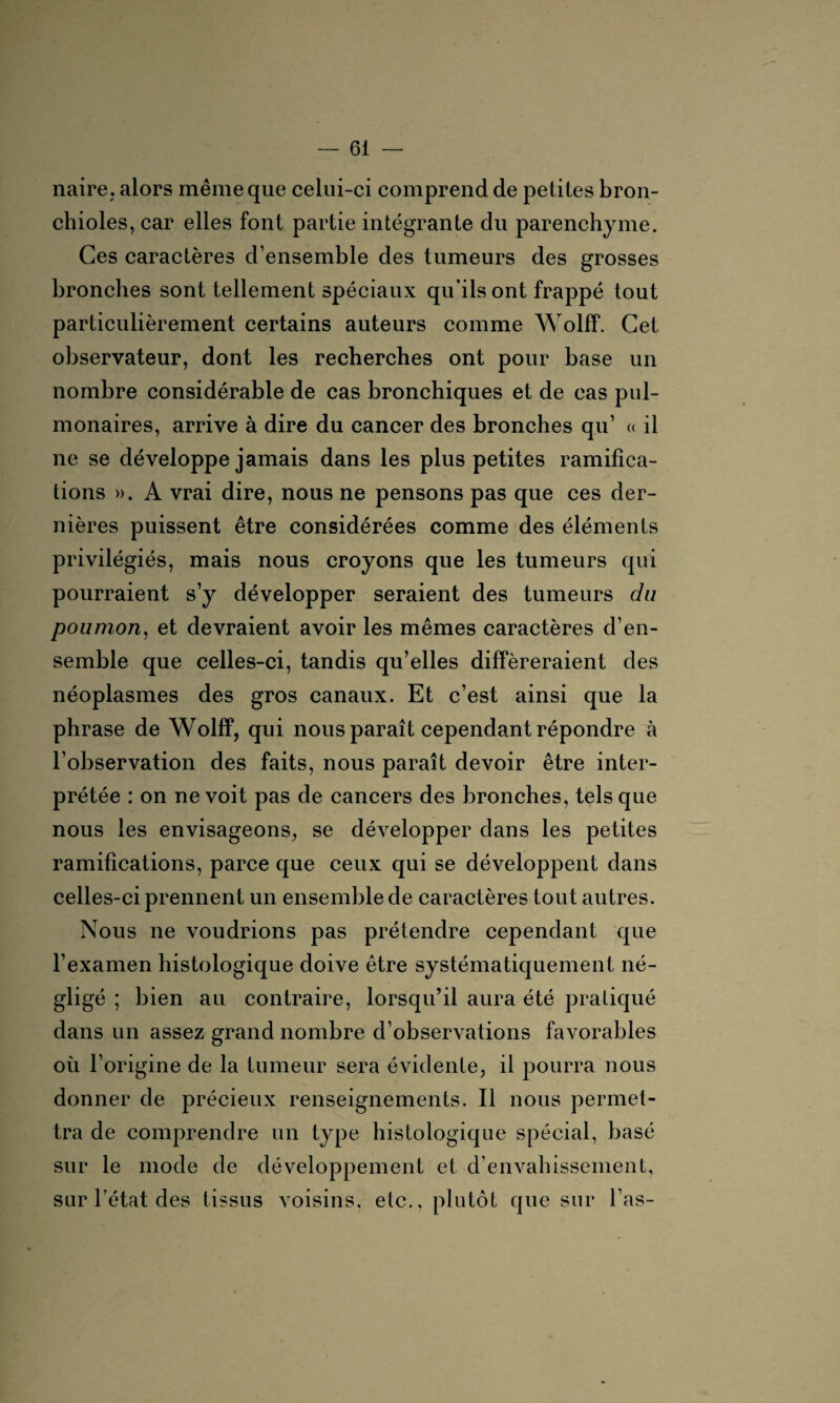 naire. alors même que celui-ci comprend de petites bron¬ chioles, car elles font partie intégrante du parenchyme. Ces caractères d’ensemble des tumeurs des grosses bronches sont tellement spéciaux qu'ils ont frappé tout particulièrement certains auteurs comme Wolff. Cet observateur, dont les recherches ont pour base un nombre considérable de cas bronchiques et de cas pul¬ monaires, arrive à dire du cancer des bronches qu’ « il ne se développe jamais dans les plus petites ramifica¬ tions ». A vrai dire, nous ne pensons pas que ces der¬ nières puissent être considérées comme des éléments privilégiés, mais nous croyons que les tumeurs qui pourraient s’y développer seraient des tumeurs du poumon, et devraient avoir les mêmes caractères d’en¬ semble que celles-ci, tandis qu’elles différeraient des néoplasmes des gros canaux. Et c’est ainsi que la phrase de Wolff, qui nous paraît cependant répondre à l’observation des faits, nous paraît devoir être inter¬ prétée : on ne voit pas de cancers des bronches, tels que nous les envisageons, se développer dans les petites ramifications, parce que ceux qui se développent dans celles-ci prennent un ensemble de caractères tout autres. Nous ne voudrions pas prétendre cependant que l’examen histologique doive être systématiquement né¬ gligé ; bien au contraire, lorsqu’il aura été pratiqué dans un assez grand nombre d’observations favorables où l’origine de la tumeur sera évidente, il pourra nous donner de précieux renseignements. Il nous permet¬ tra de comprendre un type histologique spécial, basé sur le mode de développement et d’envahissement, sur l’état des tissus voisins, etc., plutôt que sur l’as-