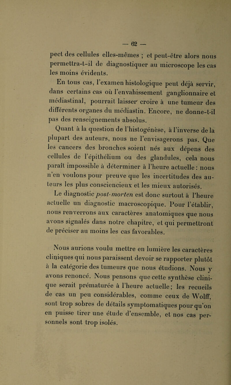 pect des cellules elles-mêmes ; et peut-être alors nous permettra-t-il de diagnostiquer au microscope les cas les moins évidents. En tous cas, 1 examen histologique peut déjà servir, dans certains cas où l’envahissement ganglionnaire et médiastinal, pourrait laisser croire à une tumeur des différents organes du médiastin. Encore, ne donne-t-il pas des renseignements absolus. Quant a la question de l’histogénèse, à l’inverse delà plupart des auteurs, nous ne l’envisagerons pas. Que les cancers des bronches soient nés aux dépens des cellules de 1 épithélium ou des glandules, cela nous paraît impossible à déterminer à l’heure actuelle : nous n’en voulons pour preuve que les incertitudes des au¬ teurs les plus consciencieux et les mieux autorisés. Le diagnostic post-niortcn est donc surtout à l’heure actuelle un diagnostic macroscopique. Pour l’établir, nous renverrons aux caractères anatomiques que nous avons signalés dans notre chapitre, et qui permettront de préciser au moins les cas favorables. Nous aurions voulu mettre en lumière les caractères cliniques qui nous paraissent devoir se rapporter plutôt a la catégorie des tumeurs que nous étudions. Nous y avons renoncé. Nous pensons que cette synthèse clini¬ que serait prématurée a 1 heure actuelle j les recueils de cas un peu considérables, comme ceux de Wolff, sont trop sobres de détails symptomatiques pour qu’on en puisse lirei une etude d ensemble, et nos cas per¬ sonnels sont trop isolés.