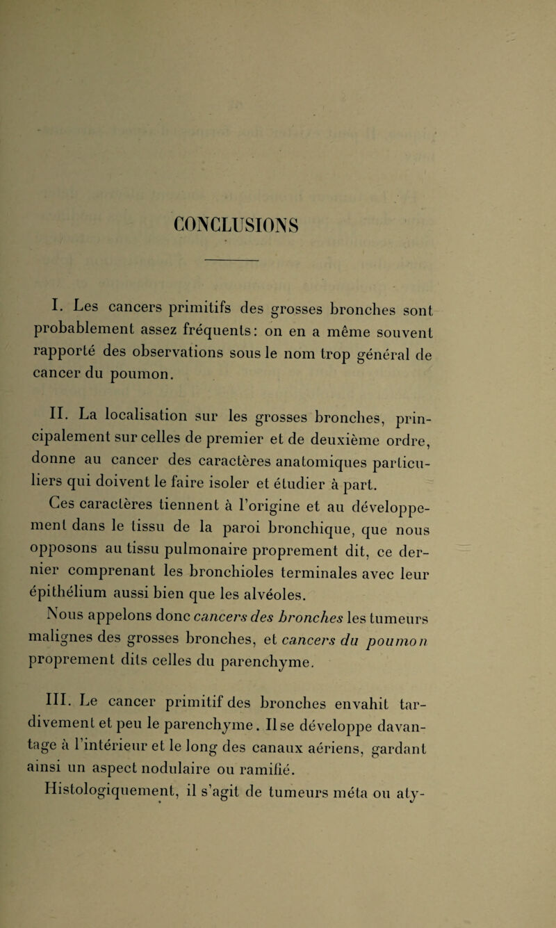 CONCLUSIONS I. Les cancers primitifs des grosses bronches sont probablement assez fréquents: on en a même souvent rapporté des observations sous le nom trop général de cancer du poumon. II. La localisation sur les grosses bronches, prin¬ cipalement sur celles de premier et de deuxième ordre, donne au cancer des caractères anatomiques particu¬ liers qui doivent le faire isoler et étudier cà part. Ces caractères tiennent à l’origine et au développe¬ ment dans le tissu de la paroi bronchique, que nous opposons au tissu pulmonaire proprement dit, ce der¬ nier comprenant les bronchioles terminales avec leur épithélium aussi bien que les alvéoles. Nous appelons donc cancers des bronches les tumeurs a i0nes des grosses bronches, et cancers du poumon proprement dits celles du parenchyme. III. Le cancer primitif des bronches envahit tar¬ divement et peu le parenchyme. lise développe davan¬ tage a l’intérieur et le long des canaux aériens, gardant ainsi un aspect nodulaire ou ramifié. Histologiquement, il s’agit de tumeurs méta ou aty-