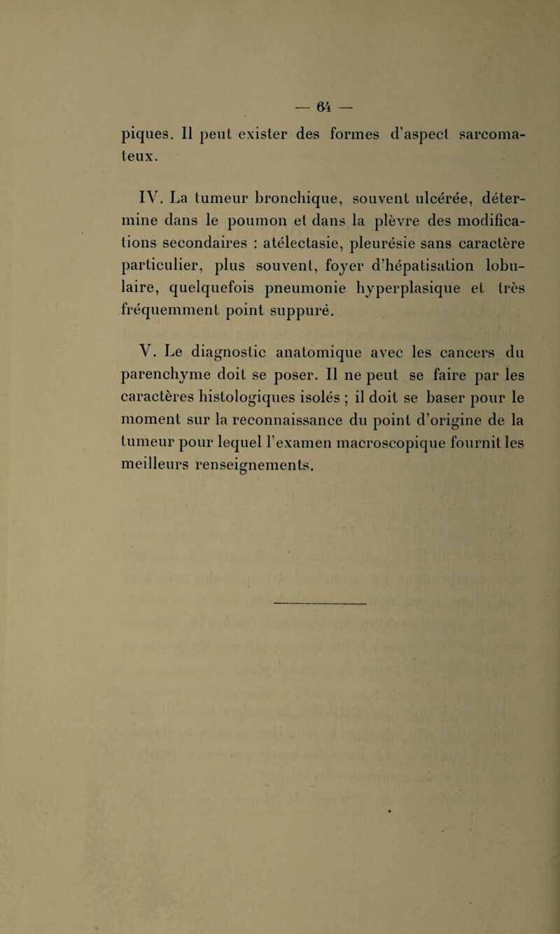 piques. Il peut exister des formes d’aspect sarcoma¬ teux. IV. La tumeur bronchique, souvent ulcérée, déter¬ mine dans le poumon et dans la plèvre des modifica¬ tions secondaires : atélectasie, pleurésie sans caractère particulier, plus souvent, foyer d’hépatisation lobu¬ laire, quelquefois pneumonie hyperplasique et très fréquemment point suppuré. V. Le diagnostic anatomique avec les cancers du parenchyme doit se poser. Il ne peut se faire par les caractères histologiques isolés ; il doit se baser pour le moment sur la reconnaissance du point d’origine de la tumeur pour lequel l’examen macroscopique fournit les meilleurs renseignements.