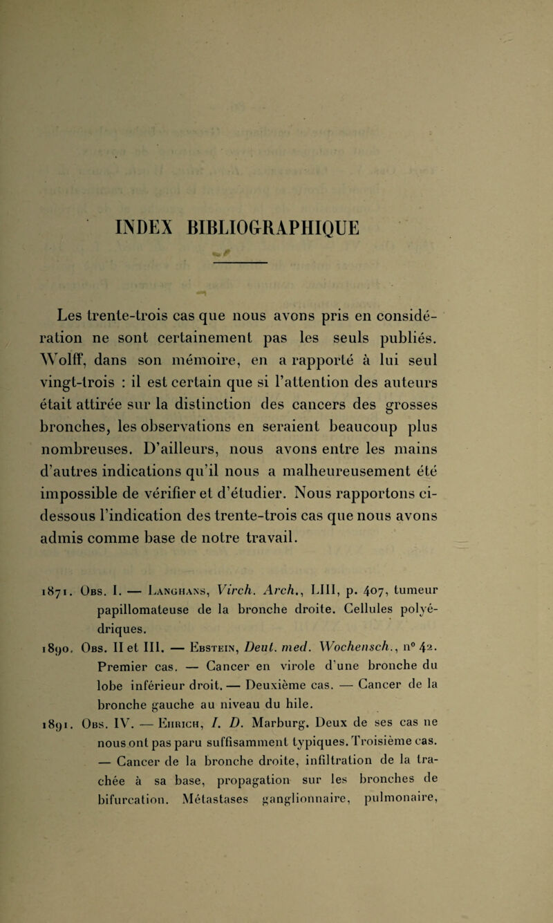 INDEX BIBLIOGRAPHIQUE Les trente-trois cas que nous ax ons pris en considé¬ ration ne sont certainement pas les seuls publiés. Wolff, dans son mémoire, en a rapporté à lui seul vingt-trois : il est certain que si l’attention des auteurs était attirée sur la distinction des cancers des grosses bronches, les observations en seraient beaucoup plus nombreuses. D’ailleurs, nous avons entre les mains d’autres indications qu’il nous a malheureusement été impossible de x^érifier et d’étudier. Nous rapportons ci- dessous l’indication des trente-trois cas que nous avons admis comme base de notre travail. 1871. Obs. I. — Langhans, Virch. Arch., LI1I, p. 407, tumeur papillomateuse de la bronche droite. Cellules polyé¬ driques. 1890, Obs. II et III. — Ebstein, Dent. med. Wochensch., n° Premier cas. — Cancer en virole d'une bronche du lobe inférieur droit.— Deuxième cas. — Cancer de la bronche gauche au niveau du hile. 1891. Obs. IV. — Eiirich, /. D. Marburg. Deux de ses cas 11e nous ont pas paru suffisamment typiques. Troisième cas. — Cancer de la bronche droite, infiltration de la tra¬ chée à sa base, propagation sur les bronches de bifurcation. Métastases ganglionnaire, pulmonaire,