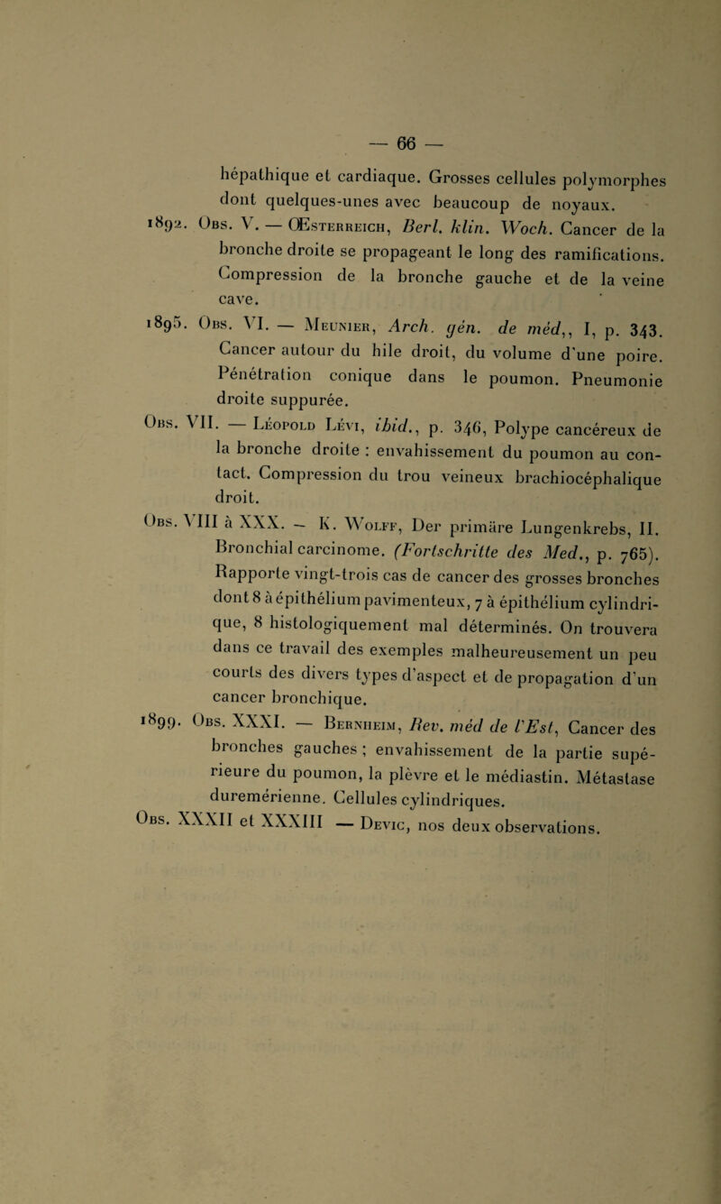 hépathique et cardiaque. Grosses cellules polymorphes dont quelques-unes avec beaucoup de noyaux. 1892. Obs. V. — QEsterreich, Berl. klirt. Woch. Cancer de la bronche droite se propageant le long des ramifications. Compression de la bronche gauche et de la veine cave. 189a. Obs. VI. — Meunier, Arch. yen. de méd,, I, p. 343. Cancer autour du hile droit, du volume d'une poire. Pénétration conique dans le poumon. Pneumonie droite suppurée. Obs. VII. Léopold Lévi, ibid., p. 346, Polype cancéreux de la bronche droite . envahissement du poumon au con¬ tact. Compression du trou veineux brachiocéphalique droit. Obs. A III à XXX. — K. Wolff, Der primâre Lungenkrebs, II. Bronchial carcinome. (Fortschritte des Med., p. 765). Rapporte vingt-trois cas de cancer des grosses bronches dont 8 à épithélium pavimenteux, 7 à épithélium cylindri¬ que, 8 histologiquement mal déterminés. On trouvera dans ce travail des exemples malheureusement un peu coui ts des divers types d aspect et de propagation d’un cancer bronchique. 1899. Obs. XXXI. — Bernheim, Rev. méd de l'Est, Cancer des bronches gauches ; envahissement de la partie supé¬ rieure du poumon, la plèvre et le médiastin. Métastase duremerienne. Cellules cylindriques. Obs. XXXII et XXXIII — Devic, nos deux observations.