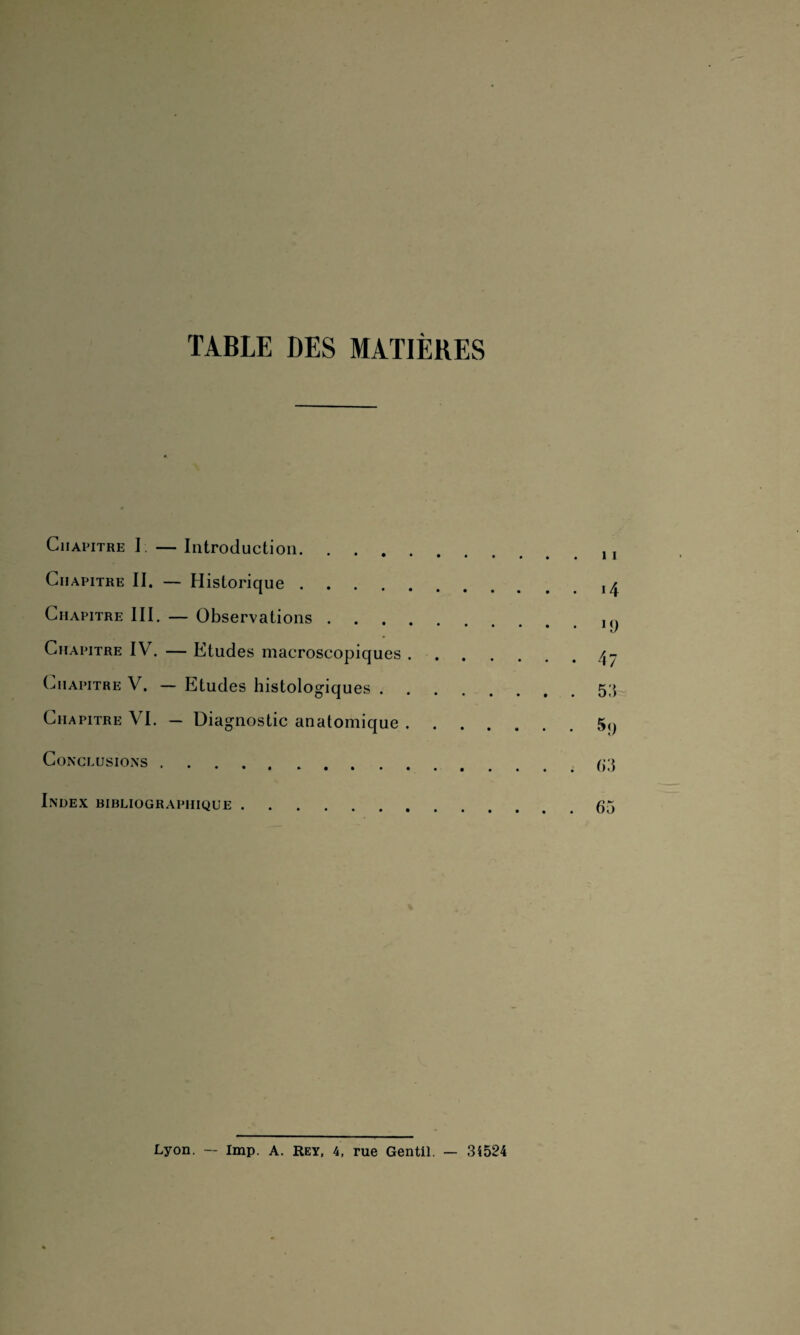 TABLE DES MATIÈRES Chapitre I — Introduction.. Chapitre II. — Historique. Chapitre III. — Observations.. Chapitre IV. — Etudes macroscopiques. Chapitre V. — Etudes histologiques.5;} Chapitre VI. — Diagnostic anatomique.5,, Conclusions. Index bibliographique.65 Lyon. — lmp. A. Rey, 4, rue Gentil. — 34524