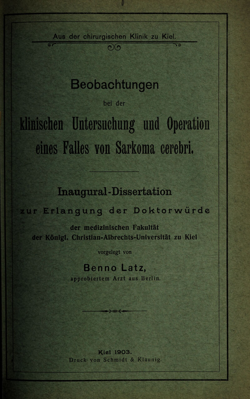 <s7*~ Wie O>(0 To) Beobachtungen bei der klinischen Untersuchung und Operation eines Falles von Sarkoma cerebri. .«ä Inaugural-Dissertation . zur Erlangung der Doktorwürde der medizinischen Fakultät V*sr ‘ der König!. Christian-Albrechts-Universität zu Kiel vorgelegt von Benno Latz, approbiertem Arzt aus Berlin. I^iel 1903. Druck von Schmidt & Klaunig.