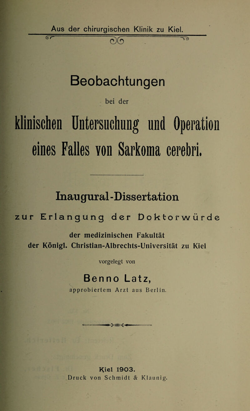 Aus der chirurgischen Klinik zu Kiel. ^ w : ^ Beobachtungen bei der klinischen Untersuchung und Operation eines Falles yon Sarkoma cerehri. Inaugural -Dissertation zur Erlangung der Doktorwürde der medizinischen Fakultät der Königl. Christian-Albrechts-Universität zu Kiel vorgelegt von Benno Latz, approbiertem Arzt aus Berlin. Kiel 1903. Druck von Schmidt & Klaunig.