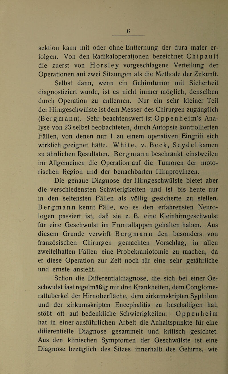 Sektion kann mit oder ohne Entfernung der dura mater er¬ folgen. Von den Radikaloperationen bezeichnet Chipault die zuerst von Horsley vorgeschlagene Verteilung der Operationen auf zwei Sitzungen als die Methode der Zukunft. Selbst dann, wenn ein Gehirntumor mit Sicherheit diagnostiziert wurde, ist es nicht immer möglich, denselben durch Operation zu entfernen. Nur ein sehr kleiner Teil der Hirngeschwülste ist dem Messer des Chirurgen zugänglich (Bergmann). Sehr beachtenswert ist O p p e n h e i m’s Ana¬ lyse von 23 selbst beobachteten, durch Autopsie kontrollierten Fällen, von denen nur 1 zu einem operativen Eingriff sich wirklich geeignet hätte. White, v. Beck, Seydel kamen zu ähnlichen Resultaten. Bergmann beschränkt einstweilen im Allgemeinen die Operation auf die Tumoren der moto¬ rischen Region und der benachbarten Hirnprovinzen. Die genaue Diagnose der Hirngeschwülste bietet aber die verschiedensten Schwierigkeiten und ist bis heute nur in den seltensten Fällen als völlig gesicherte zu stellen. Bergmann kennt Fälle, wo es den erfahrensten Neuro¬ logen passiert ist, daß sie z. B. eine Kleinhirngeschwulst für eine Geschwulst im Frontallappen gehalten haben. Aus diesem Grunde verwirft Bergmann den besonders von französischen Chirurgen gemachten Vorschlag, in allen zweifelhaften Fällen eine Probekraniotomie zu machen, da er diese Operation zur Zeit noch für eine sehr gefährliche und ernste ansieht. Schon die Differentialdiagnose, die sich bei einer Ge¬ schwulst fast regelmäßig mit drei Krankheiten, dem Conglome- rattuberkel der Hirnoberfläche, dem zirkumskripten Syphilom und der zirkumskripten Encephalitis zu beschäftigen hat, stößt oft auf bedenkliche Schwierigkeiten. Oppenheim hat in einer ausführlichen Arbeit die Anhaltspunkte für eine differentielle Diagnose gesammelt und kritisch gesichtet. Aus den klinischen Symptomen der Geschwülste ist eine Diagnose bezüglich des Sitzes innerhalb des Gehirns, wie