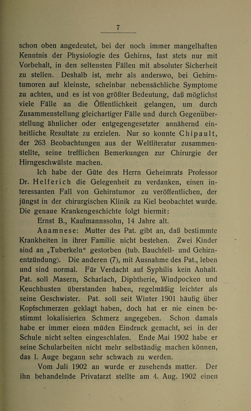 schon oben angedeutet, bei der noch immer mangelhaften Kenntnis der Physiologie des Gehirns, fast stets nur mit Vorbehalt, in den seltensten Fällen mit absoluter Sicherheit zu stellen. Deshalb ist, mehr als anderswo, bei Gehirn¬ tumoren auf kleinste, scheinbar nebensächliche Symptome zu achten, und es ist von größter Bedeutung, daß möglichst viele Fälle an die Öffentlichkeit gelangen, um durch Zusammenstellung gleichartiger Fälle und durch Gegenüber¬ stellung ähnlicher oder entgegengesetzter annähernd ein¬ heitliche Resultate zu erzielen. Nur so konnte Chipault, der 263 Beobachtungen aus der Weltliteratur zusammen¬ stellte, seine trefflichen Bemerkungen zur Chirurgie der Hirngeschwülste machen. Ich habe der Güte des Herrn Geheimrats Professor Dr. Helfer ich die Gelegenheit zu verdanken, einen in¬ teressanten Fall von Gehirntumor zu veröffentlichen, der jüngst in der chirurgischen Klinik zu Kiel beobachtet wurde. Die genaue Krankengeschichte folgt hiermit: Ernst B., Kaufmannssohn, 14 Jahre alt. Anamnese: Mutter des Pat. gibt an, daß bestimmte Krankheiten in ihrer Familie nicht bestehen. Zwei Kinder sind an „Tuberkeln“ gestorben (tub. Bauchfell- und Gehirn¬ entzündung). Die anderen (7), mit Ausnahme des Pat., leben und sind normal. Für Verdacht auf Syphilis kein Anhalt. Pat. soll Masern, Scharlach, Diphtherie, Windpocken und Keuchhusten überstanden haben, regelmäßig leichter als seine Geschwister. Pat. soll seit Winter 1901 häufig über Kopfschmerzen geklagt haben, doch hat er nie einen be¬ stimmt lokalisierten Schmerz angegeben. Schon damals habe er immer einen müden Eindruck gemacht, sei in der Schule nicht selten eingeschlafen. Ende Mai 1902 habe er seine Schularbeiten nicht mehr selbständig machen können, das 1. Auge begann sehr schwach zu werden. Vom Juli 1902 an wurde er zusehends matter. Der ihn behandelnde Privatarzt stellte am 4. Aug. 1902 einen