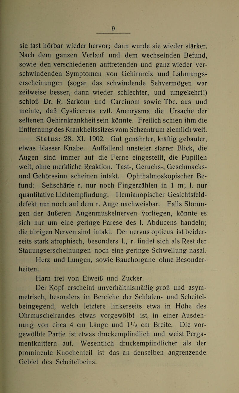 sie fast hörbar wieder hervor; dann wurde sie wieder stärker. Nach dem ganzen Verlauf und dem wechselnden Befund, sowie den verschiedenen auftretenden und ganz wieder ver¬ schwindenden Symptomen von Gehirnreiz und Lähmungs¬ erscheinungen (sogar das schwindende Sehvermögen war zeitweise besser, dann wieder schlechter, und umgekehrt!) schloß Dr. R. Sarkom und Carcinom sowie Tbc. aus und meinte, daß Cysticercus evtl. Aneurysma die Ursache der seltenen Gehirnkrankheit sein könnte. Freilich schien ihm die Entfernung des Krankheitssitzes vom Sehzentrum ziemlich weit. Status: 28. XI. 1902. Gut genährter, kräftig gebauter, etwas blasser Knabe. Auffallend unsteter starrer Blick, die Augen sind immer auf die Ferne eingestellt, die Pupillen weit, ohne merkliche Reaktion. Tast-, Geruchs-, Geschmacks¬ und Gehörssinn scheinen intakt. Ophthalmoskopischer Be¬ fund: Sehschärfe r. nur noch Fingerzählen in 1 m; 1. nur quantitative Lichtempfindung. Hemianopischer Gesichtsfeld¬ defekt nur noch auf dem r. Auge nachweisbar. Falls Störun¬ gen der äußeren Augenmuskelnerven vorliegen, könnte es sich nur um eine geringe Parese des 1. Abducens handeln; die übrigen Nerven sind intakt. Der nervus opticus ist beider¬ seits stark atrophisch, besonders 1., r. findet sich als Rest der Stauungserscheinungen noch eine geringe Schwellung nasal. Herz und Lungen, sowie Bauchorgane ohne Besonder¬ heiten. Harn frei von Eiweiß und Zucker. Der Kopf erscheint unverhältnismäßig groß und asym¬ metrisch, besonders im Bereiche der Schläfen- und Scheitel¬ beingegend, welch letztere linkerseits etwa in Höhe des Ohrmuschelrandes etwas vorgewölbt ist, in einer Ausdeh¬ nung von circa 4 cm Länge und U/2 cm Breite. Die vor¬ gewölbte Partie ist etwas druckempfindlich und weist Perga¬ mentknittern auf. Wesentlich druckempfindlicher als der prominente Knochenteil ist das an denselben angrenzende Gebiet des Scheitelbeins.