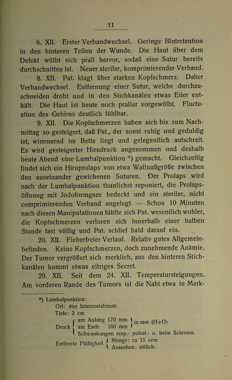 6. XII. Erster Verbandwechsel. Geringe Blutretention in den hinteren Teilen der Wunde. Die Haut über dem Defekt wölbt sich prall hervor, sodaß eine Sutur bereits durchschnitten ist. Neuer steriler, komprimierender Verband. 8. XII. Pat. klagt über starken Kopfschmerz. Daher Verbandwechsel. Entfernung einer Sutur, welche durchzu¬ schneiden droht und in den Stichkanälen etwas Eiter ent¬ hält. Die Haut ist heute noch praller vorgewölbt. Fluctu- ation des Gehirns deutlich fühlbar. 9. XII. Die Kopfschmerzen haben sich bis zum Nach¬ mittag so gesteigert, daß Pat., der sonst ruhig und geduldig ist, wimmernd im Bette liegt und gelegentlich aufschreit. Es wird gesteigerter Hirndruck angenommen und deshalb heute Abend eine Lumbalpunktion *) gemacht. Gleichzeitig findet sich ein Hirnprolaps von etwa Wallnußgröße zwischen den auseinander gewichenen Suturen. Der Prolaps wird nach der Lumbalpunktion thunlichst reponiert, die Prolaps¬ öffnung mit Jodoformgaze bedeckt und ein steriler, nicht comprimierenden Verband angelegt. — Schon 10 Minuten nach diesen Manipulationen fühlte sich Pat. wesentlich wohler, die Kopfschmerzen verloren sich innerhalb einer halben Stunde fast völlig und Pat. schlief bald darauf ein. 20. XII. Fieberfreier Verlauf. Relativ gutes Allgemein¬ befinden. Keine Kopfschmerzen, doch zunehmende Anämie. Der Tumor vergrößert sich merklich, aus den hinteren Stich¬ kanälen kommt etwas eitriges Secret. 29. XII. Seit dem 24. XII. Temperatursteigungen. Am vorderen Rande des Tumors ist die Naht etwa in Mark- *) Lumbalpunktion: Ort: 4ter Intercostalraum. Tiefe: 3 cm f am Anfang 170 mm |jnmm (Ha0) Druck ] am Ende 160 mm ) v Schwankungen resp.- pulsat.- u. beim Schreien. Entleerte Flüßigkeit ( Menge: ca 15 ccm l Aussehen: rötlich.